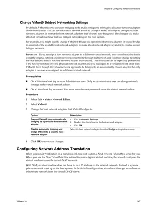 Change VMnet0 Bridged Networking Settings
By default, VMnet0 is set to use auto-bridging mode and is configured to bridge to all active network adapters
on the host system. You can use the virtual network editor to change VMnet0 to bridge to one specific host
network adapter, or restrict the host network adapters that VMnet0 auto-bridges to. The changes you make
affect all virtual machines that use bridged networking on the host system.
For example, you might want to change VMnet0 to bridge to a specific host network adapter, or to auto-bridge
to as subset of the available host network adapters, to make a host network adapter available to create a second
bridged network.
IMPORTANT If you reassign a host network adapter to a different virtual network, any virtual machine that is
using the original network loses its network connectivity through that network and you must change the setting
for each affected virtual machine network adapter individually. This restriction can be especially problematic
if the host system has only one physical network adapter and you reassign it to a virtual network other than
VMnet0. Even though the virtual network appears to be bridged to an automatically chosen adapter, the only
adapter it can use was assigned to a different virtual network.
Prerequisites
n On a Windows host, log in as an Administrator user. Only an Administrator user can change network
settings in the virtual network editor.
n On a Linux host, log in as root. You must enter the root password to use the virtual network editor.
Procedure
1 Select Edit > Virtual Network Editor.
2 Select VMnet0.
3 Change the host network adapters that VMnet0 bridges to.
Option Description
Prevent VMnet0 from automatically
bridging to a particular host network
adapter
a Click Automatic Settings.
b Deselect the check box for the host network adapter.
c Click OK.
Disable automatic bridging and
bridge VMnet0 to a specific host
network adapter
Select the host network adapter from the Bridge to drop-down menu.
4 Click OK to save your changes.
Configuring Network Address Translation
When you install Workstation on a Windows or Linux host system, a NAT network (VMnet8) is set up for you.
When you use the New Virtual Machine wizard to create a typical virtual machine, the wizard configures the
virtual machine to use the default NAT network.
With NAT, a virtual machine does not have its own IP address on the external network. Instead, a separate
private network is set up on the host system. In the default configuration, virtual machines get an address on
this private network from the virtual DHCP server.
Chapter 5 Configuring Network Connections
VMware, Inc. 147
 
