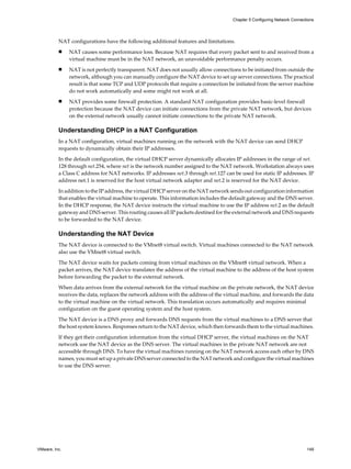 NAT configurations have the following additional features and limitations.
n NAT causes some performance loss. Because NAT requires that every packet sent to and received from a
virtual machine must be in the NAT network, an unavoidable performance penalty occurs.
n NAT is not perfectly transparent. NAT does not usually allow connections to be initiated from outside the
network, although you can manually configure the NAT device to set up server connections. The practical
result is that some TCP and UDP protocols that require a connection be initiated from the server machine
do not work automatically and some might not work at all.
n NAT provides some firewall protection. A standard NAT configuration provides basic-level firewall
protection because the NAT device can initiate connections from the private NAT network, but devices
on the external network usually cannot initiate connections to the private NAT network.
Understanding DHCP in a NAT Configuration
In a NAT configuration, virtual machines running on the network with the NAT device can send DHCP
requests to dynamically obtain their IP addresses.
In the default configuration, the virtual DHCP server dynamically allocates IP addresses in the range of net.
128 through net.254, where net is the network number assigned to the NAT network. Workstation always uses
a Class C address for NAT networks. IP addresses net.3 through net.127 can be used for static IP addresses. IP
address net.1 is reserved for the host virtual network adapter and net.2 is reserved for the NAT device.
In addition to the IP address, the virtual DHCP server on the NAT network sends out configuration information
that enables the virtual machine to operate. This information includes the default gateway and the DNS server.
In the DHCP response, the NAT device instructs the virtual machine to use the IP address net.2 as the default
gateway and DNS server. This routing causes all IP packets destined for the external network and DNS requests
to be forwarded to the NAT device.
Understanding the NAT Device
The NAT device is connected to the VMnet8 virtual switch. Virtual machines connected to the NAT network
also use the VMnet8 virtual switch.
The NAT device waits for packets coming from virtual machines on the VMnet8 virtual network. When a
packet arrives, the NAT device translates the address of the virtual machine to the address of the host system
before forwarding the packet to the external network.
When data arrives from the external network for the virtual machine on the private network, the NAT device
receives the data, replaces the network address with the address of the virtual machine, and forwards the data
to the virtual machine on the virtual network. This translation occurs automatically and requires minimal
configuration on the guest operating system and the host system.
The NAT device is a DNS proxy and forwards DNS requests from the virtual machines to a DNS server that
the host system knows. Responses return to the NAT device, which then forwards them to the virtual machines.
If they get their configuration information from the virtual DHCP server, the virtual machines on the NAT
network use the NAT device as the DNS server. The virtual machines in the private NAT network are not
accessible through DNS. To have the virtual machines running on the NAT network access each other by DNS
names, you must set up a private DNS server connected to the NAT network and configure the virtual machines
to use the DNS server.
Chapter 5 Configuring Network Connections
VMware, Inc. 149
 