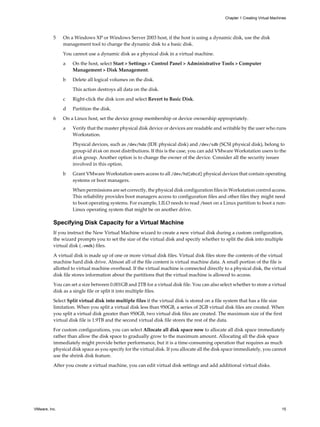 5 On a Windows XP or Windows Server 2003 host, if the host is using a dynamic disk, use the disk
management tool to change the dynamic disk to a basic disk.
You cannot use a dynamic disk as a physical disk in a virtual machine.
a On the host, select Start > Settings > Control Panel > Administrative Tools > Computer
Management > Disk Management.
b Delete all logical volumes on the disk.
This action destroys all data on the disk.
c Right-click the disk icon and select Revert to Basic Disk.
d Partition the disk.
6 On a Linux host, set the device group membership or device ownership appropriately.
a Verify that the master physical disk device or devices are readable and writable by the user who runs
Workstation.
Physical devices, such as /dev/hda (IDE physical disk) and /dev/sdb (SCSI physical disk), belong to
group-id disk on most distributions. If this is the case, you can add VMware Workstation users to the
disk group. Another option is to change the owner of the device. Consider all the security issues
involved in this option.
b Grant VMware Workstation users access to all /dev/hd[abcd] physical devices that contain operating
systems or boot managers.
When permissions are set correctly, the physical disk configuration files in Workstation control access.
This reliability provides boot managers access to configuration files and other files they might need
to boot operating systems. For example, LILO needs to read /boot on a Linux partition to boot a non-
Linux operating system that might be on another drive.
Specifying Disk Capacity for a Virtual Machine
If you instruct the New Virtual Machine wizard to create a new virtual disk during a custom configuration,
the wizard prompts you to set the size of the virtual disk and specify whether to split the disk into multiple
virtual disk (.vmdk) files.
A virtual disk is made up of one or more virtual disk files. Virtual disk files store the contents of the virtual
machine hard disk drive. Almost all of the file content is virtual machine data. A small portion of the file is
allotted to virtual machine overhead. If the virtual machine is connected directly to a physical disk, the virtual
disk file stores information about the partitions that the virtual machine is allowed to access.
You can set a size between 0.001GB and 2TB for a virtual disk file. You can also select whether to store a virtual
disk as a single file or split it into multiple files.
Select Split virtual disk into multiple files if the virtual disk is stored on a file system that has a file size
limitation. When you split a virtual disk less than 950GB, a series of 2GB virtual disk files are created. When
you split a virtual disk greater than 950GB, two virtual disk files are created. The maximum size of the first
virtual disk file is 1.9TB and the second virtual disk file stores the rest of the data.
For custom configurations, you can select Allocate all disk space now to allocate all disk space immediately
rather than allow the disk space to gradually grow to the maximum amount. Allocating all the disk space
immediately might provide better performance, but it is a time-consuming operation that requires as much
physical disk space as you specify for the virtual disk. If you allocate all the disk space immediately, you cannot
use the shrink disk feature.
After you create a virtual machine, you can edit virtual disk settings and add additional virtual disks.
Chapter 1 Creating Virtual Machines
VMware, Inc. 15
 