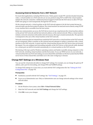 Accessing External Networks from a NAT Network
For most client applications, including Web browsers, Telnet, passive-mode FTP, and downloaded streaming
video, a virtual machine on a NAT network can use any protocol using TCP or UDP if the virtual machine
initiates the network connection. Additional protocol support is built into the NAT device to allow FTP and
ICMP echo (ping) to work transparently through the NAT device.
On the external network, a virtual machine on the NAT network appears to be the host system because its
network traffic uses the host system IP address. The virtual machine can send and receive data by using TCP/IP
to any machine that is accessible from the host system.
Before any communication can occur, the NAT device must set up a map between the virtual machine address
on the private NAT network and the host network address on the external network. When a virtual machine
initiates a network connection with another network resource, this map is created automatically. The operation
is transparent to the user of the virtual machine on the NAT network.
Network connections that are initiated from outside the NAT network to a virtual machine on the NAT network
are not transparent. When a machine on the external network attempts to initiate a connection with a virtual
machine on the NAT network, it cannot reach the virtual machine because the NAT device does not forward
the request. You can configure port forwarding manually on the NAT device so that network traffic destined
for a certain port can still be forwarded automatically to a virtual machine on the NAT network.
File sharing of the type used by Windows operating systems and Samba is possible among computers on the
NAT network, including virtual machines and the host system. If you use WINS servers on your network, a
virtual machine that uses NAT networking can access shared files and folders on the host system that the WINS
server knows if those shared files and folders are in the same workgroup or domain.
Change NAT Settings on a Windows Host
You can use the virtual network editor to change NAT settings. For example, you can change the gateway IP
address, add a port for forwarding, and change DNS and NetBIOS settings.
To change NAT settings on a Linux host, you must edit the NAT configuration file. See “Editing the NAT
Configuration File,” on page 152.
Prerequisites
n Familiarize yourself with the NAT settings. See “NAT Settings,” on page 151.
n Log in as an Administrator user. Only an Administrator user can change network settings in the virtual
network editor.
Procedure
1 On the Windows host system, select Edit > Virtual Network Editor.
2 Select the NAT network and click NAT Settings and change the NAT settings.
3 Click OK to save your changes.
Using VMware Workstation
150 VMware, Inc.
 