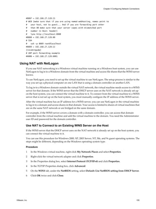#8887 = 192.168.27.128:21
# WEB (make sure that if you are using named webhosting, names point to
# your host, not to guest... And if you are forwarding port other
# than 80 make sure that your server copes with mismatched port
# number in Host: header)
# lynx http://localhost:8888
#8888 = 192.168.27.128:80
# SSH
# ssh -p 8889 root@localhost
#8889 = 192.168.27.128:22
[incomingudp]
# UDP port forwarding example
#6000 = 192.168.27.128:6001
Using NAT with NetLogon
If you use NAT networking in a Windows virtual machine running on a Windows host system, you can use
NetLogon to log in to a Windows domain from the virtual machine and access file shares that the WINS server
knows.
To use NetLogon, you need to set up the virtual machine to use NetLogon. The setup process is similar to the
way you set up a physical computer on one LAN that is using a domain controller on another LAN.
To log in to a Windows domain outside the virtual NAT network, the virtual machine needs access to a WINS
server for that domain. If the WINS server that the DHCP server uses on the NAT network is already set up
on the host system, you can connect the virtual machine to it. To connect from the virtual machine to a WINS
server that is not set up on the host system, you must manually configure the IP address of the WINS server.
After the virtual machine has an IP address for a WINS server, you can use NetLogon in the virtual machine
to log in to a domain and access shares in that domain. Your access is limited to shares of virtual machines that
are on the same NAT network or are bridged on the same domain.
For example, if the WINS server covers a domain with a domain controller, you can access that domain
controller from the virtual machine and add the virtual machine to the domain. You need the Administrator
user ID and password for the domain controller.
Use NAT to Connect to an Existing WINS Server on the Host
If the WINS server that the DHCP server uses on the NAT network is already set up on the host system, you
can connect the virtual machine to it.
You can use this procedure for Windows 2000, XP, 2003 Server, NT, Me, and 9x guest operating systems. The
steps might be different, depending on the Windows operating system type.
Procedure
1 In the Windows virtual machine, right-click My Network Places and select Properties.
2 Right-click the virtual network adapter and click Properties.
3 In the Properties dialog box, select Internet Protocol (TCP/IPv4) and click Properties.
4 In the TCP/IP Properties dialog box, click Advanced.
5 On the WINS tab, under the NetBIOS setting, select Default: Use NetBIOS setting from DHCP Server.
6 Click OK twice and click Close.
Chapter 5 Configuring Network Connections
VMware, Inc. 155
 