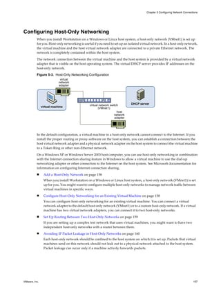 Configuring Host-Only Networking
When you install Workstation on a Windows or Linux host system, a host-only network (VMnet1) is set up
for you. Host-only networking is useful if you need to set up an isolated virtual network. In a host-only network,
the virtual machine and the host virtual network adapter are connected to a private Ethernet network. The
network is completely contained within the host system.
The network connection between the virtual machine and the host system is provided by a virtual network
adapter that is visible on the host operating system. The virtual DHCP server provides IP addresses on the
host-only network.
Figure 5-3. Host-Only Networking Configuration
host
network
adapter
virtual
network
adapter
virtual network switch
(VMnet1)
virtual machine
DHCP server
In the default configuration, a virtual machine in a host-only network cannot connect to the Internet. If you
install the proper routing or proxy software on the host system, you can establish a connection between the
host virtual network adapter and a physical network adapter on the host system to connect the virtual machine
to a Token Ring or other non-Ethernet network.
On a Windows XP or Windows Server 2003 host computer, you can use host-only networking in combination
with the Internet connection sharing feature in Windows to allow a virtual machine to use the dial-up
networking adapter or other connection to the Internet on the host system. See Microsoft documentation for
information on configuring Internet connection sharing.
n Add a Host-Only Network on page 158
When you install Workstation on a Windows or Linux host system, a host-only network (VMnet1) is set
up for you. You might want to configure multiple host-only networks to manage network traffic between
virtual machines in specific ways.
n Configure Host-Only Networking for an Existing Virtual Machine on page 158
You can configure host-only networking for an existing virtual machine. You can connect a virtual
network adapter to the default host-only network (VMnet1) or to a custom host-only network. If a virtual
machine has two virtual network adapters, you can connect it to two host-only networks.
n Set Up Routing Between Two Host-Only Networks on page 159
If you are setting up a complex test network that uses virtual machines, you might want to have two
independent host-only networks with a router between them.
n Avoiding IP Packet Leakage in Host-Only Networks on page 160
Each host-only network should be confined to the host system on which it is set up. Packets that virtual
machines send on this network should not leak out to a physical network attached to the host system.
Packet leakage can occur only if a machine actively forwards packets.
Chapter 5 Configuring Network Connections
VMware, Inc. 157
 