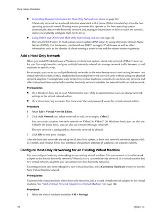 n Controlling Routing Information for Host-Only Networks on Linux on page 161
A host-only network has a network interface associated with it (vmnet1) that is marked up when the host
operating system is booted. Routing server processes that operate on the host operating system
automatically discover the host-only network and propagate information on how to reach the network,
unless you explicitly configure them not to do so.
n Using DHCP and DDNS with Host-Only Networking on Linux on page 162
The virtual DHCP server in Workstation cannot update a DNS server by using a Dynamic Domain Name
Service (DDNS). For this reason, you should use DHCP to supply IP addresses as well as other
information, such as the identity of a host running a name server and the nearest router or gateway.
Add a Host-Only Network
When you install Workstation on a Windows or Linux host system, a host-only network (VMnet1) is set up
for you. You might want to configure multiple host-only networks to manage network traffic between virtual
machines in specific ways.
For example, you can set up multiple host-only networks on the same host system to test routing between two
virtual networks or test a virtual machine that has multiple network interface cards without using any physical
network adapters. You might also want to have two virtual machines connected to one host-only network and
other virtual machines connected to another host-only network to isolate the network traffic on each network.
Prerequisites
n On a Windows host, log in as an Administrator user. Only an Administrator user can change network
settings in the virtual network editor.
n On a Linux host, log in as root. You must enter the root password to use the virtual network editor.
Procedure
1 Select Edit > Virtual Network Editor.
2 Click Add Network and select a network to add, for example, VMnet2.
You can create a custom host-only network on VMnet2 to VMnet7. On Windows hosts, you can also use
VMnet9. On Linux hosts, you can also use vmnet10 through vmnet255.
The new network is configured as a host-only network by default.
3 Click OK to save your changes.
After the host-only networks are set up on a Linux host system, at least four network interfaces appear: eth0,
lo, vmnet1, and vmnet2. These four interfaces should have different IP addresses on separate subnets.
Configure Host-Only Networking for an Existing Virtual Machine
You can configure host-only networking for an existing virtual machine. You can connect a virtual network
adapter to the default host-only network (VMnet1) or to a custom host-only network. If a virtual machine has
two virtual network adapters, you can connect it to two host-only networks.
To configure host-only networking for a new virtual machine, select Customize Hardware when you run the
New Virtual Machine wizard.
Prerequisites
To connect the virtual machine to two host-only networks, add a second virtual network adapter to the virtual
machine. See “Add a Virtual Network Adapter to a Virtual Machine,” on page 142.
Procedure
1 Select the virtual machine and select VM > Settings.
Using VMware Workstation
158 VMware, Inc.
 