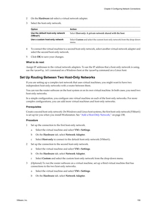 2 On the Hardware tab select a virtual network adapter.
3 Select the host-only network.
Option Action
Use the default host-only network
(VMnet1)
Select Host-only: A private network shared with the host.
Use a custom host-only network Select Custom and select the custom host-only network from the drop-down
menu.
4 To connect the virtual machine to a second host-only network, select another virtual network adapter and
select the second host-only network.
5 Click OK to save your changes.
What to do next
Assign IP addresses to the virtual network adapters. To see the IP address that a host-only network is using,
use the ipconfig /all command on a Windows host or the ipconfig command on a Linux host.
Set Up Routing Between Two Host-Only Networks
If you are setting up a complex test network that uses virtual machines, you might want to have two
independent host-only networks with a router between them.
You can run the router software on the host system or on its own virtual machine. In both cases, you need two
host-only networks.
In a simple configuration, you configure one virtual machine on each of the host-only networks. For more
complex configurations, you can add more virtual machines and host-only networks.
Prerequisites
Create a second host-only network. On Windows and Linux host systems, the first host-only network (VMnet1)
is set up for you when you install Workstation. See “Add a Host-Only Network,” on page 158.
Procedure
1 Set up the connection to the first host-only network.
a Select the virtual machine and select VM > Settings.
b On the Hardware tab, select Network Adapter.
c Select Host-only to connect to the default host-only network (VMnet1).
2 Set up the connection to the second host-only network.
a Select the virtual machine and select VM > Settings.
b On the Hardware tab, select Network Adapter.
c Select Custom and select the custom host-only network from the drop-down menu.
3 (Optional) To run the router software on a virtual machine, set up a third virtual machine that has
connections to the two host-only networks.
a Select the virtual machine and select VM > Settings.
b On the Hardware tab, select Network Adapter.
Chapter 5 Configuring Network Connections
VMware, Inc. 159
 