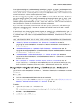 When host-only networking is enabled at the time Workstation is installed, the subnet IP address for the virtual
network is automatically selected as an unused private subnet IP address. A NAT configuration also uses an
unused private network automatically selected when you install Workstation. The subnet number associated
with a virtual network is shown in the virtual network editor.
IP addresses are typically assigned by using the virtual DHCP server included with Workstation. IP addresses
can also be assigned statically from a pool of addresses that the virtual DHCP server does not assign. Using
DHCP to assign IP addresses is simpler and more automatic than statically assigning them. Most Windows
operating systems are preconfigured to use DHCP at boot time, so Windows virtual machines can connect to
the network the first time they are booted, without additional configuration.
If you want virtual machines to communicate with each other by using names instead of IP addresses, you
must set up a naming convention, a name server on the private network, or both. In this case, it might be
simpler to use static IP addresses.
In general, if you have virtual machines that you intend to use frequently or for extended periods of time, it is
more convenient to assign static IP addresses or configure the virtual DHCP server to always assign the same
IP address to each of these virtual machines. For temporary virtual machines, let the virtual DHCP allocate IP
addresses.
NOTE The virtual DHCP server does not service virtual or physical machines residing on bridged networks.
n Change DHCP Settings for a Host-Only or NAT Network on a Windows Host on page 163
You can use the virtual network editor to change DHCP settings for a host-only or NAT network on a
Windows host system.
n Change the Subnet Settings for a Host-Only or NAT Network on a Windows Host on page 164
You can use the virtual network editor to change the subnet IP address and subnet mask for a host-only
or NAT network on a Windows host system.
n Change the Subnet IP Address for a Host-Only or NAT Network on a Linux Host on page 164
You can use the virtual network editor to change the subnet IP address for a host-only or NAT network
on a Linux host system.
n DHCP Conventions for Assigning IP Addresses in Host-Only and NAT Networks on page 166
For each host-only or NAT network, the virtual DHCP server allocates available IP addresses by using
certain conventions. Workstation always uses a Class C address for host-only and NAT networks.
Change DHCP Settings for a Host-Only or NAT Network on a Windows Host
You can use the virtual network editor to change DHCP settings for a host-only or NAT network on a Windows
host system.
Prerequisites
n Verify that you have administrative privileges on the host system.
n Familiarize yourself with the DHCP conventions for assigning IP addresses. See “DHCP Conventions for
Assigning IP Addresses in Host-Only and NAT Networks,” on page 166.
Procedure
1 Log in to the host system as an Administrator user.
Only an Administrator user can change network settings in the virtual network editor.
2 Select Edit > Virtual Network Editor.
3 Select the host-only or NAT network.
Chapter 5 Configuring Network Connections
VMware, Inc. 163
 
