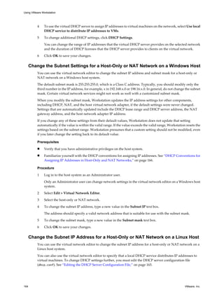 4 To use the virtual DHCP server to assign IP addresses to virtual machines on the network, select Use local
DHCP service to distribute IP addresses to VMs.
5 To change additional DHCP settings, click DHCP Settings.
You can change the range of IP addresses that the virtual DHCP server provides on the selected network
and the duration of DHCP licenses that the DHCP server provides to clients on the virtual network.
6 Click OK to save your changes.
Change the Subnet Settings for a Host-Only or NAT Network on a Windows Host
You can use the virtual network editor to change the subnet IP address and subnet mask for a host-only or
NAT network on a Windows host system.
The default subnet mask is 255.255.255.0, which is a Class C address. Typically, you should modify only the
third number in the IP address, for example, x in 192.168.x.0 or 198.16.x.0. In general, do not change the subnet
mask. Certain virtual network services might not work as well with a customized subnet mask.
When you modify the subnet mask, Workstation updates the IP address settings for other components,
including DHCP, NAT, and the host virtual network adapter, if the default settings were never changed.
Settings that are automatically updated include the DHCP lease range and DHCP server address, the NAT
gateway address, and the host network adapter IP address.
If you change any of these settings from their default values, Workstation does not update that setting
automatically if the value is within the valid range. If the value exceeds the valid range, Workstation resets the
settings based on the subnet range. Workstation presumes that a custom setting should not be modified, even
if you later change the setting back to its default value.
Prerequisites
n Verify that you have administrative privileges on the host system.
n Familiarize yourself with the DHCP conventions for assigning IP addresses. See “DHCP Conventions for
Assigning IP Addresses in Host-Only and NAT Networks,” on page 166.
Procedure
1 Log in to the host system as an Administrator user.
Only an Administrator user can change network settings in the virtual network editor on a Windows host
system.
2 Select Edit > Virtual Network Editor.
3 Select the host-only or NAT network.
4 To change the subnet IP address, type a new value in the Subnet IP text box.
The address should specify a valid network address that is suitable for use with the subnet mask.
5 To change the subnet mask, type a new value in the Subnet mask text box.
6 Click OK to save your changes.
Change the Subnet IP Address for a Host-Only or NAT Network on a Linux Host
You can use the virtual network editor to change the subnet IP address for a host-only or NAT network on a
Linux host system.
You can also use the virtual network editor to specify that a local DHCP service distributes IP addresses to
virtual machines. To change DHCP settings further, you must edit the DHCP server configuration file
(dhcp.conf). See “Editing the DHCP Server Configuration File,” on page 165.
Using VMware Workstation
164 VMware, Inc.
 