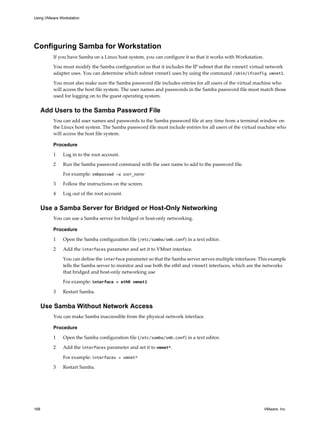 Configuring Samba for Workstation
If you have Samba on a Linux host system, you can configure it so that it works with Workstation.
You must modify the Samba configuration so that it includes the IP subnet that the vmnet1 virtual network
adapter uses. You can determine which subnet vmnet1 uses by using the command /sbin/ifconfig vmnet1.
You must also make sure the Samba password file includes entries for all users of the virtual machine who
will access the host file system. The user names and passwords in the Samba password file must match those
used for logging on to the guest operating system.
Add Users to the Samba Password File
You can add user names and passwords to the Samba password file at any time from a terminal window on
the Linux host system. The Samba password file must include entries for all users of the virtual machine who
will access the host file system.
Procedure
1 Log in to the root account.
2 Run the Samba password command with the user name to add to the password file.
For example: smbpasswd -a user_name
3 Follow the instructions on the screen.
4 Log out of the root account.
Use a Samba Server for Bridged or Host-Only Networking
You can use a Samba server for bridged or host-only networking.
Procedure
1 Open the Samba configuration file (/etc/samba/smb.conf) in a text editor.
2 Add the interfaces parameter and set it to VMnet interface.
You can define the interface parameter so that the Samba server serves multiple interfaces. This example
tells the Samba server to monitor and use both the eth0 and vmnet1 interfaces, which are the networks
that bridged and host-only networking use
For example: interface = eth0 vmnet1
3 Restart Samba.
Use Samba Without Network Access
You can make Samba inaccessible from the physical network interface.
Procedure
1 Open the Samba configuration file (/etc/samba/smb.conf) in a text editor.
2 Add the interfaces parameter and set it to vmnet*.
For example: interfaces = vmnet*
3 Restart Samba.
Using VMware Workstation
168 VMware, Inc.
 