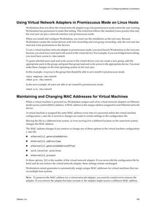 Using Virtual Network Adapters in Promiscuous Mode on Linux Hosts
Workstation does not allow the virtual network adapter to go into promiscuous mode unless the user running
Workstation has permission to make that setting. This restriction follows the standard Linux practice that only
the root user can put a network interface into promiscuous mode.
When you install and configure Workstation, you must run the installation as the root user. Because
Workstation creates the vmnet devices with root ownership and root group ownership, only the root user has
read and write permissions to the devices.
To set a virtual machine network adapter to promiscuous mode, you must launch Workstation as the root user
because you must have read and write access to the vmnet device. For example, if you use bridged networking,
you must have access to /dev/vmnet0.
To grant selected users read and write access to the vmnet device, you can create a new group, add the
appropriate users to the group, and grant that group read and write access to the appropriate device. You must
make these changes on the host operating system as the root user.
In this example, newgroup is the group that should be able to set vmnet0 to promiscuous mode.
chgrp newgroup /dev/vmnet0
chmod g+rw /dev/vmnet0
In the next example, all users are able to set vmnet0 to promiscuous mode.
chmod a+rw /dev/vmnet0
Maintaining and Changing MAC Addresses for Virtual Machines
When a virtual machine is powered on, Workstation assigns each of its virtual network adapters an Ethernet
media access control (MAC) address. A MAC address is the unique address assigned to each Ethernet network
device.
A virtual machine is assigned the same MAC address every time it is powered unless the virtual machine
configuration (.vmx) file is moved or changes are made to certain settings in the configuration file.
Moving the file to a different host system, or even moving it to a different location on the same host system,
changes the MAC address.
The MAC address changes if you remove or change any of these options in the virtual machine configuration
(.vmx) file.
n ethernet[n].generatedAddress
n ethernet[n].addressType
n ethernet[n].generatedAddressOffset
n uuid.location uuid.bios
n ethernet[n].present
In these options, [n] is the number of the virtual network adapter. If you never edit the configuration file by
hand and do not remove the virtual network adapter, these settings remain unchanged.
Workstation cannot guarantee to automatically assign unique MAC addresses for virtual machines that run
on multiple host systems.
NOTE To preserve the MAC address for a virtual network adapter, you must be careful not to remove the
adapter. If you remove the adapter but later recreate it, the adapter might receive a different MAC address.
Chapter 5 Configuring Network Connections
VMware, Inc. 169
 