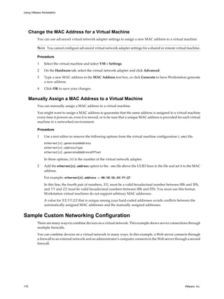 Change the MAC Address for a Virtual Machine
You can use advanced virtual network adapter settings to assign a new MAC address to a virtual machine.
NOTE You cannot configure advanced virtual network adapter settings for a shared or remote virtual machine.
Procedure
1 Select the virtual machine and select VM > Settings.
2 On the Hardware tab, select the virtual network adapter and click Advanced.
3 Type a new MAC address in the MAC Address text box, or click Generate to have Workstation generate
a new address.
4 Click OK to save your changes.
Manually Assign a MAC Address to a Virtual Machine
You can manually assign a MAC address to a virtual machine.
You might want to assign a MAC address to guarantee that the same address is assigned to a virtual machine
every time it powers on, even it is moved, or to be sure that a unique MAC address is provided for each virtual
machine in a networked environment.
Procedure
1 Use a text editor to remove the following options from the virtual machine configuration (.vmx) file.
ethernet[n].generatedAddress
ethernet[n].addressType
ethernet[n].generatedAddressOffset
In these options, [n] is the number of the virtual network adapter.
2 Add the ethernet[n].address option to the .vmx file above the UUID lines in the file and set it to the MAC
address.
For example: ethernet[n].address = 00:50:56:XX:YY:ZZ
In this line, the fourth pair of numbers, XX, must be a valid hexadecimal number between 00h and 3Fh,
and YY and ZZ must be valid hexadecimal numbers between 00h and FFh. You must use this format.
Workstation virtual machines do not support arbitrary MAC addresses.
A value for XX:YY:ZZ that is unique among your hard-coded addresses avoids conflicts between the
automatically assigned MAC addresses and the manually assigned addresses.
Sample Custom Networking Configuration
There are many ways to combine devices on a virtual network. This example shows server connections through
multiple firewalls.
You can combine devices on a virtual network in many ways. In this example, a Web server connects through
a firewall to an external network and an administrator's computer connects to the Web server through a second
firewall.
Using VMware Workstation
170 VMware, Inc.
 