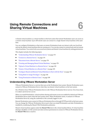 Using Remote Connections and
Sharing Virtual Machines 6
A shared virtual machine is a virtual machine on the host system that remote Workstation users can access as
a remote virtual machine. Up to 100 remote users can connect to a single shared virtual machine at the same
time.
You can configure Workstation so that users on remote Workstation hosts can interact with your local host
and use the shared virtual machines that are running on it. You can also connect to remote hosts and run remote
virtual machines. You control who can access host systems and shared virtual machines by setting permissions.
This chapter includes the following topics:
n “Understanding VMware Workstation Server,” on page 173
n “Connect to a Remote Server,” on page 176
n “Disconnect from a Remote Server,” on page 178
n “Creating and Managing Shared Virtual Machines,” on page 178
n “Upload a Virtual Machine to a Remote Server,” on page 182
n “Create a Virtual Machine on a Remote Host,” on page 183
n “Configure Shared and Remote Virtual Machines to Start with the Host,” on page 184
n “Using Roles to Assign Privileges,” on page 184
n “Using Permissions to Restrict Users,” on page 188
Understanding VMware Workstation Server
VMware Workstation Server is a service that runs on the Workstation host system. Remote Workstation users
connect to VMware Workstation Server when they run shared virtual machines on the host system.
On a Windows host, VMware Workstation Server is the VMware Workstation Server service. On a Linux host,
it is vmware-workstation-server.
When you install Workstation, virtual machine sharing and remote access are enabled by default and VMware
Workstation Server starts when the host system starts. When Workstation starts, it connects to VMware
Workstation Server by using the credentials of the currently logged in user.
Remote Workstation users connect to VMware Workstation Server through HTTPS port 443 on the host system.
You can change the VMware Workstation Server port when you install Workstation and after Workstation is
installed by modifying the Shared VMs Workstation preference.
Shared virtual machines appear under the Shared VMs item in the virtual machine library. If virtual machine
sharing is disabled, or if the current user does not have permissions to connect to VMware Workstation Server,
the Shared VMs item is inactive.
VMware, Inc. 173
 