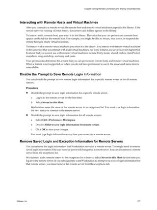 Interacting with Remote Hosts and Virtual Machines
After you connect to a remote server, the remote host and remote virtual machines appear in the library. If the
remote server is running vCenter Server, datacenters and folders appear in the library.
To interact with a remote host, you select it in the library. The tasks that you can perform on a remote host
appear on the tab for the remote host. For example, you might be able to restart, shut down, or suspend the
remote host and create virtual machines.
To interact with a remote virtual machine, you select it in the library. You interact with remote virtual machines
in the same way that you interact with local virtual machines, but some features and devices are not supported.
Features that you cannot use with remote virtual machines include Unity mode, shared folders, AutoProtect
snapshots, drag-and-drop, and copy and paste.
Your permissions determine the actions that you can perform on remote hosts and remote virtual machines.
When a feature is not supported, or when you do not have permission to use it, the associated menu item is
unavailable.
Disable the Prompt to Save Remote Login Information
You can disable the prompt to save remote login information for a specific remote server or for all remote
servers.
Procedure
n Disable the prompt to save login information for a specific remote server.
a Log in to the remote server for the first time.
b Select Never for this Host.
Workstation saves the name of the remote server to an exceptions list. You must type login information
the next time you connect to the remote server.
n Disable the prompt to save login information for all remote servers.
a Select Edit > Preference > Workspace.
b Deselect Offer to save login information for remote servers.
c Click OK to save your changes.
You must type login information every time you connect to a remote server.
Remove Saved Login and Exception Information for Remote Servers
You can remove the login information that Workstation saves for a remote server. You might need to remove
saved login information if the user name or password changes for a remote sever. You can also remove a remote
server from the exceptions list.
Workstation adds a remote server to the exceptions list when you select Never for this Host the first time you
log in to the remote server. If you subsequently want Workstation to prompt you to save login information for
that remote server, you must remove the remote server from the exceptions list.
Chapter 6 Using Remote Connections and Sharing Virtual Machines
VMware, Inc. 177
 
