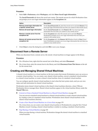 Procedure
1 Select Edit > Preferences, select Workspace, and click Show Saved Login Information.
The Saved Passwords tab shows the saved user names. The remote servers for which Workstation does
not prompt you to save login information appear on the Exceptions tab.
Option Description
Remove saved login information for
a specific remote server
On the Saved Passwords tab, select the remote server and click Remove. You
must type login information the next time you connect to that remote server.
Remove all saved login information On the Saved Passwords tab, click Remove All. You must type login
information the next time you connect to any remote server.
Remove a remote server from the
exceptions list
On the Exceptions tab, select the remote server and click Remove.
Workstation prompts you to save login information the next time you
connect to the remote server.
Remove all remote servers from the
exceptions list
On the Exceptions tab, click Remove All (Windows host) or Clear (Linux
host). Workstation prompts you to save login information the next time you
connect to any remote server.
2 Click Close to close the dialog box and click OK to save your changes.
Disconnect from a Remote Server
When you disconnect from a remote server, the remote virtual machines no longer appear in the library.
Procedure
n On a Windows host, right-click the remote host in the library and select Disconnect.
n On a Linux host, select the remote host in the library and click Disconnect From This Server on the tab
for the remote host.
Creating and Managing Shared Virtual Machines
A shared virtual machine is a virtual machine on the host system that remote Workstation users can access as
a remote virtual machine. You can create a new shared virtual machine, convert a standard virtual machine
to a shared virtual machine, or create a shared virtual machine clone of a standard virtual machine.
You can configure specific shared virtual machines to start when the host system starts, and you can view
status and task information for shared virtual machines.
Workstation stores shared virtual machines in the shared virtual machines directory, where VMware
Workstation Server manages them. Shared virtual machines appear in the virtual machine library under the
Shared VMs item.
n Convert or Clone a Standard Virtual Machine to a Shared Virtual Machine on page 179
You can convert a standard virtual machine to a shared virtual machine or create a shared virtual machine
by creating a clone of a standard virtual machine. Workstation stores shared virtual machines in the
shared virtual machines directory.
n Create a New Shared Virtual Machine on a Linux Host on page 179
On a Linux host, you can create a new shared virtual machine in Workstation by using the New Virtual
Machine wizard. Creating a shared virtual machine is similar to creating a standard virtual machine.
n Stop Sharing a Virtual Machine on page 181
When you stop sharing a virtual machine, Workstation changes the shared virtual machine to a standard
virtual machine.
Using VMware Workstation
178 VMware, Inc.
 