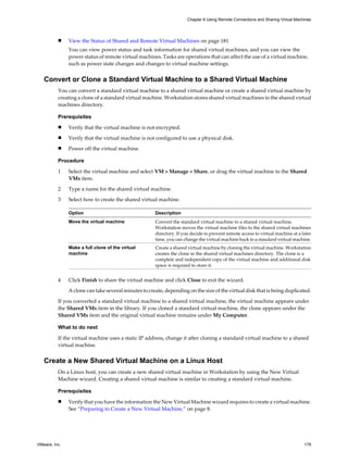 n View the Status of Shared and Remote Virtual Machines on page 181
You can view power status and task information for shared virtual machines, and you can view the
power status of remote virtual machines. Tasks are operations that can affect the use of a virtual machine,
such as power state changes and changes to virtual machine settings.
Convert or Clone a Standard Virtual Machine to a Shared Virtual Machine
You can convert a standard virtual machine to a shared virtual machine or create a shared virtual machine by
creating a clone of a standard virtual machine. Workstation stores shared virtual machines in the shared virtual
machines directory.
Prerequisites
n Verify that the virtual machine is not encrypted.
n Verify that the virtual machine is not configured to use a physical disk.
n Power off the virtual machine.
Procedure
1 Select the virtual machine and select VM > Manage > Share, or drag the virtual machine to the Shared
VMs item.
2 Type a name for the shared virtual machine.
3 Select how to create the shared virtual machine.
Option Description
Move the virtual machine Convert the standard virtual machine to a shared virtual machine.
Workstation moves the virtual machine files to the shared virtual machines
directory. If you decide to prevent remote access to virtual machine at a later
time, you can change the virtual machine back to a standard virtual machine.
Make a full clone of the virtual
machine
Create a shared virtual machine by cloning the virtual machine. Workstation
creates the clone in the shared virtual machines directory. The clone is a
complete and independent copy of the virtual machine and additional disk
space is required to store it.
4 Click Finish to share the virtual machine and click Close to exit the wizard.
A clone can take several minutes to create, depending on the size of the virtual disk that is being duplicated.
If you converted a standard virtual machine to a shared virtual machine, the virtual machine appears under
the Shared VMs item in the library. If you cloned a standard virtual machine, the clone appears under the
Shared VMs item and the original virtual machine remains under My Computer.
What to do next
If the virtual machine uses a static IP address, change it after cloning a standard virtual machine to a shared
virtual machine.
Create a New Shared Virtual Machine on a Linux Host
On a Linux host, you can create a new shared virtual machine in Workstation by using the New Virtual
Machine wizard. Creating a shared virtual machine is similar to creating a standard virtual machine.
Prerequisites
n Verify that you have the information the New Virtual Machine wizard requires to create a virtual machine.
See “Preparing to Create a New Virtual Machine,” on page 8.
Chapter 6 Using Remote Connections and Sharing Virtual Machines
VMware, Inc. 179
 