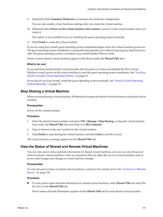 9 (Optional) Click Customize Hardware to customize the hardware configuration.
You can also modify virtual hardware settings after you create the virtual machine.
10 (Optional) Select Power on this virtual machine after creation to power on the virtual machine after you
create it.
This option is not available if you are installing the guest operating system manually.
11 Click Finish to create the virtual machine.
If you are using Easy Install, guest operating system installation begins when the virtual machine powers on.
The guest operating system installation is automated and typically runs without requiring any input from you.
After the guest operating system is installed, Easy Install installs VMware Tools.
Newly created shared virtual machines appear in the library under the Shared VMs item.
What to do next
If you used Easy Install and the virtual machine did not power on when you finished the New Virtual
Machine wizard, power on the virtual machine to start the guest operating system installation. See “Use Easy
Install to Install a Guest Operating System,” on page 19.
If you did not use Easy Install, install the guest operating system manually. See “Install a Guest Operating
System Manually,” on page 19.
Stop Sharing a Virtual Machine
When you stop sharing a virtual machine, Workstation changes the shared virtual machine to a standard virtual
machine.
Prerequisites
Power off the virtual machine.
Procedure
1 Select the shared virtual machine and select VM > Manage > Stop Sharing, or drag the virtual machine
from under the Shared VMs item and drop it on My Computer.
2 Type or browse to the new location for the virtual machine.
3 Click Finish to stop sharing the virtual machine and click Close to exit the wizard.
The virtual machine no longer appears on the Shared VMs tab.
View the Status of Shared and Remote Virtual Machines
You can view power status and task information for shared virtual machines, and you can view the power
status of remote virtual machines. Tasks are operations that can affect the use of a virtual machine, such as
power state changes and changes to virtual machine settings.
Prerequisites
To view the power status of remote virtual machines, connect to the remote server. See “Connect to a Remote
Server,” on page 176.
Procedure
n To view power status and task information for shared virtual machines, select Shared VMs and select the
list view on the Shared VMs tab.
Power status and task information appears on the Shared VMs tab for each shared virtual machine.
Chapter 6 Using Remote Connections and Sharing Virtual Machines
VMware, Inc. 181
 