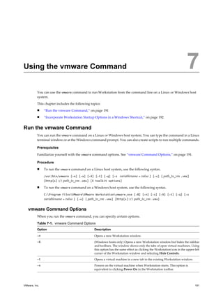 Using the vmware Command 7
You can use the vmware command to run Workstation from the command line on a Linux or Windows host
system.
This chapter includes the following topics:
n “Run the vmware Command,” on page 191
n “Incorporate Workstation Startup Options in a Windows Shortcut,” on page 192
Run the vmware Command
You can run the vmware command on a Linux or Windows host system. You can type the command in a Linux
terminal window or at the Windows command prompt. You can also create scripts to run multiple commands.
Prerequisites
Familiarize yourself with the vmware command options. See “vmware Command Options,” on page 191.
Procedure
n To run the vmware command on a Linux host system, use the following syntax.
/usr/bin/vmware [-n] [-x] [-X] [-t] [-q] [-s variablename = value ] [-v] [ path_to_vm .vmx]
[http[s]:// path_to_vm .vmx] [X toolkit options]
n To run the vmware command on a Windows host system, use the following syntax.
C:Program FilesVMwareVMware Workstationvmware.exe [-B] [-n] [-x] [-X] [-t] [-q] [-s
variablename = value ] [-v] [ path_to_vm .vmx] [http[s]:// path_to_vm .vmx]
vmware Command Options
When you run the vmware command, you can specify certain options.
Table 7-1. vmware Command Options
Option Description
-n Opens a new Workstation window.
-B (Windows hosts only) Opens a new Workstation window but hides the sidebar
and toolbars. The window shows only the tabs of open virtual machines. Using
this option has the same effect as clicking the Workstation icon in the upper-left
corner of the Workstation window and selecting Hide Controls.
-t Opens a virtual machine in a new tab in the existing Workstation window.
-x Powers on the virtual machine when Workstation starts. This option is
equivalent to clicking Power On in the Workstation toolbar.
VMware, Inc. 191
 