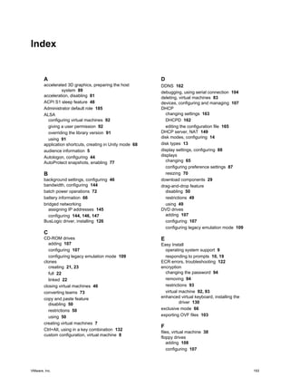 Index
A
accelerated 3D graphics, preparing the host
system 89
acceleration, disabling 81
ACPI S1 sleep feature 48
Administrator default role 185
ALSA
configuring virtual machines 92
giving a user permission 92
overriding the library version 91
using 91
application shortcuts, creating in Unity mode 68
audience information 5
Autologon, configuring 44
AutoProtect snapshots, enabling 77
B
background settings, configuring 46
bandwidth, configuring 144
batch power operations 72
battery information 66
bridged networking
assigning IP addresses 145
configuring 144, 146, 147
BusLogic driver, installing 126
C
CD-ROM drives
adding 107
configuring 107
configuring legacy emulation mode 109
clones
creating 21, 23
full 22
linked 22
closing virtual machines 46
converting teams 73
copy and paste feature
disabling 50
restrictions 50
using 50
creating virtual machines 7
Ctrl+Alt, using in a key combination 132
custom configuration, virtual machine 8
D
DDNS 162
debugging, using serial connection 104
deleting, virtual machines 83
devices, configuring and managing 107
DHCP
changing settings 163
DHCPD 162
editing the configuration file 165
DHCP server, NAT 149
disk modes, configuring 14
disk types 13
display settings, configuring 88
displays
changing 65
configuring preference settings 87
resizing 70
download components 29
drag-and-drop feature
disabling 50
restrictions 49
using 49
DVD drives
adding 107
configuring 107
configuring legacy emulation mode 109
E
Easy Install
operating system support 9
responding to prompts 10, 19
ECR errors, troubleshooting 122
encryption
changing the password 94
removing 94
restrictions 93
virtual machine 92, 93
enhanced virtual keyboard, installing the
driver 130
exclusive mode 66
exporting OVF files 103
F
files, virtual machine 38
floppy drives
adding 108
configuring 107
VMware, Inc. 193
 