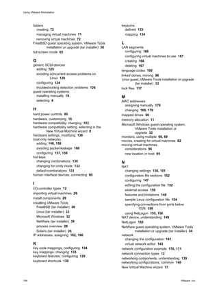 folders
creating 72
managing virtual machines 71
removing virtual machines 72
FreeBSD guest operating system, VMware Tools
installation or upgrade (tar installer) 36
full screen mode 65
G
generic SCSI devices
adding 125
avoiding concurrent access problems on
Linux 126
configuring 124
troubleshooting detection problems 126
guest operating systems
installing manually 19
selecting 9
H
hard power controls 85
hardware, customizing 16
hardware compatibility, changing 103
hardware compatibility setting, selecting in the
New Virtual Machine wizard 8
hardware settings, modifying 138
host-only networks
adding 146, 158
avoiding packet leakage 160
configuring 157, 158
hot keys
changing combinations 130
changing for Unity mode 132
default combinations 131
human interface devices, connecting 60
I
I/O controller types 12
importing virtual machines 26
install components 29
installing VMware Tools
FreeBSD (tar installer) 36
Linux (tar installer) 33
Microsoft Windows 32
NetWare (tar installer) 34
process overview 28
Solaris (tar installer) 35
IP addresses, assigning 162, 166
K
key code mappings, configuring 134
key mappings, changing 133
keyboard features, configuring 129
keyboard shortcuts 130
keysyms
defined 133
mapping 134
L
LAN segments
configuring 166
configuring virtual machines to use 167
creating 166
deleting 167
language codes 100
linked clones, moving 96
Linux guest, VMware Tools installation or upgrade
(tar installer) 33
lock files 117
M
MAC addresses
assigning manually 170
changing 169, 170
mapped drives 56
memory allocation 11
Microsoft Windows guest operating system,
VMware Tools installation or
upgrade 32
monitors, using multiple 68, 69
movies, creating for virtual machines 82
moving virtual machines
considerations 96
new location or host 95
N
NAT
changing settings 150, 151
configuration file sections 152
configuring 147
editing the configuration file 152
external access 150
features and limitations 148
sample Linux configuration file 154
specifying connections from ports below
1024 156
using NetLogon 155, 156
NAT device, understanding 149
NetLogon 155
NetWare guest operating system, VMware Tools
installation or upgrade (tar installer) 34
network
changing the configuration 141
virtual network editor 143
network configuration example 170, 171
network connection types 12
networking components, understanding 139
networking configurations, common 140
New Virtual Machine wizard 17
Using VMware Workstation
194 VMware, Inc.
 