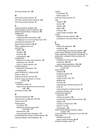 No Access default role 185
O
OVA format virtual machines 27
OVF files, exporting virtual machines 103
OVF format virtual machines 27
P
packet forwarding, disabling 161
packet leakage, host-only networks 160
packet loss percentage, configuring 144
parallel ports
configuring 120
configuring device permissions 122
configuring on Linux 2.6.x kernels hosts 121
pause feature restrictions 47
pausing virtual machines 46, 47
PDAs, installing drivers 61
permissions
adding 188
changing 189
removing 190
understanding 188
physical disks
adding to an existing virtual machine 119
preparing to use 14, 118
using in a virtual machine 117
physical machines
preparing for virtualization 25
virtualizing 24
power off behavior, configuring 85
power on delay 73
powering off virtual machines 45
printers, using host printers in a virtual
machine 58
processors
specifying number 11
using a virtual machine that has more than
eight 128
promiscuous mode 169
R
Read Only default role 185
remote access, configuring 173, 174
remote hosts 177
remote servers
connecting 176
disabling the prompt to save login
information 177
disconnecting 178
removing saved login information 177
removable devices, using in virtual machines 58
repairing VMware Tools installations 37
resizing
Linux guests 70
Solaris guests 71
resuming virtual machines 47
roles
changing 186
cloning 187
creating 185
default 185
removing 187
using to assign privileges 184
routing
between host-only networks 159
controlling on host-only networks 161
S
Samba
adding user passwords 168
configuring 168
on both bridged and host-only networks 168
screen colors, setting for virtual machines 90
screen resolutions, working with nonstandard 71
screenshots, creating for virtual machines 81
serial ports
changing the input speed 124
configuring 120, 123
using to debug applications 104, 105
shared files, optimizing read and write
access 54
shared folders
changing 56
changing properties 55
configuring 52
created by other users 53
disabling 56
mounting 54
supported guest operating systems 51
using 51
using permissions to restrict access 54
viewing in Windows 53
shared virtual machines
configuring 178
configuring autostart 184
converting to standard virtual machines 181
creating 179
creating on remote hosts 183
directory 11, 175
viewing status 181
shared virtual machines directory, default
location 173
smart card readers, switching on Linux hosts 64
smart cards
disabling sharing 64
using in virtual machines 62, 63
snapshot manager, using 75
Index
VMware, Inc. 195
 
