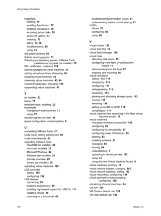 snapshots
deleting 79
enabling AutoProtect 77
enabling background 78
excluding virtual disks 79
power-off options 77
reverting 77
taking 74, 76
troubleshooting 80
using 74
soft power controls 85
Solaris, resizing guests 71
Solaris guest operating system, VMware Tools
installation or upgrade (tar installer) 35
SSL certificates, replacing 174
starting background virtual machines 43
starting virtual machines, streaming 43
stopping virtual machines 45
streaming virtual machines 43, 44
subnet IP addresses, changing 164
suspending virtual machines 47
T
tar installer 33
teams 73
template mode, enabling 22
thumbnails
managing virtual machines 71
using 72
transferring files and text 48
typical configuration, virtual machine 8
U
uninstalling VMware Tools 37
Unity mode, setting preferences 90
Unity mode features 67
upgrading VMware Tools
FreeBSD (tar installer) 36
Linux (tar installer) 33
Microsoft Windows 32
NetWare (tar installer) 34
process overview 29
Solaris (tar installer) 35
uploading virtual machines 182
USB controller
adding 110
configuring 109
USB devices
connecting 59
disabling autoconnect 60
enabling high-speed support for USB 2.0 111
installing drivers 59
mounting on a Linux host 60
troubleshooting connection issues 61
understanding device control sharing 61
UUIDs
clones 21
configuring 98
using 98
V
v-scan codes 135
virtual disk files 16
Virtual Disk Manager 116
virtual disks
allocating disk space 15
configuring in the New Virtual Machine
wizard 13
disconnecting from the host 57
mapping and mounting 56
virtual hard disks
adding 112, 114
compacting 114
configuring 111
defragmenting 115
expanding 114
growing and allocating storage space 112
moving 117
removing 116
setting up as IDE or SCSI 112
using legacy 116
virtual machine files, specifying in the New Virtual
Machine wizard 10
virtual machines
changing hardware compatibility 102
configuring 85
configuring for compatibility 97
configuring power off behavior 85
deleting 83
installing software 81
managing 85
moving 94
understanding 7
uploading to remote servers 182
using 41
using the New Virtual Machine Wizard 8
virtual machines directory 11
virtual network adapter, changing 142
virtual network adapters, adding 142
virtual networking, configuring 139
virtual symmetric multiprocessing,
configuring 128
virtualizing physical machines 24
VIX API 104
VM Creator default role 185
VM User default role 185
Using VMware Workstation
196 VMware, Inc.
 