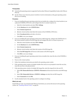 Prerequisites
n Verify that the operating system is supported. See the online VMware Compatibility Guide on the VMware
Web site.
n See the VMware Guest Operating System Installation Guide for information on the guest operating system
that you are installing.
Procedure
1 If you are installing the guest operating system from an installer disc, configure the virtual machine to use
a physical CD-ROM or DVD drive and configure the drive to connect at power on.
a Select the virtual machine and select VM > Settings.
b On the Hardware tab, select CD/DVD drive.
c Select Connect at power on.
d (Remote virtual machine only) Select the location of the CD-ROM or DVD drive.
e Select Use physical drive and select a the drive.
f Click OK to save your changes.
2 If you are installing the guest operating system from an ISO image file, configure the CD/DVD drive in
the virtual machine to point to the ISO image file and configure the drive to connect at power on.
a Select the virtual machine and select VM > Settings.
b On the Hardware tab, select CD/DVD drive.
c Select Connect at power on.
d (Remote virtual machine only) Select the location of the ISO image file.
e Select Use ISO image file and browse to the location of the ISO image file.
f Click OK to save your changes.
3 If you are installing the guest operating system from an installer disc, insert the disc in the CD-ROM or
DVD drive.
4 Power on the virtual machine.
5 Follow the installation instructions provided by the operating system vendor.
6 If the operating system consists of multiple installer discs and you are prompted to insert the next disc,
insert the next disc in the physical drive.
7 If the operating system consists of multiple ISO image files, select the image file for the next CD.
a Select VM > Removable Devices > CD/DVD > Disconnect and disconnect from the current ISO image
file.
b Select VM > Removable Devices > CD/DVD > Settings and select the next ISO image file.
c Select Connected and click OK.
8 Use the standard tools in the operating system to configure its settings.
What to do next
Install VMware Tools. You should install VMware Tools before you activate the license for the operating
system. See “Installing VMware Tools,” on page 28.
Using VMware Workstation
20 VMware, Inc.
 