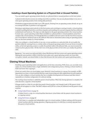 Installing a Guest Operating System on a Physical Disk or Unused Partition
You can install a guest operating system directly on a physical disk or unused partition on the host system.
A physical disk directly accesses an existing local disk or partition. You can use physical disks to run one or
more guest operating systems from existing disk partitions.
Workstation supports physical disks up to 2TB capacity. Booting from an operating system already set up on
an existing SCSI disk or partition is not supported.
Running an operating system natively on the host system and switching to running it inside a virtual machine
is similar to pulling the hard drive out of one computer and installing it in a second computer that has a different
motherboard and hardware. The steps you take depend on the guest operating system in the virtual machine.
In most cases, a guest operating system that is installed on a physical disk or unused partition cannot boot
outside of the virtual machine, even though the data is available to the host system. See the Dual-Boot Computers
and Virtual Machines technical note on the VMware Web site for information about using an operating system
that can also boot outside of a virtual machine.
After you configure a virtual machine to use one or more partitions on a physical disk, do not modify the
partition tables by running fdisk or a similar utility in the guest operating system. If you use fdisk or a similar
utility on the host operating system to modify the partition table of the physical disk, you must recreate the
virtual machine physical disk. All files that were on the physical disk are lost when you modify the partition
table.
IMPORTANT You cannot use a physical disk to share files between the host system and a guest operating system.
Making the same partition visible to both the host system and a guest operating system can cause data
corruption. Instead, use shared folder to share files between the host system and a guest operating system.
Cloning Virtual Machines
Installing a guest operating system and applications can be time consuming. With clones, you can make many
copies of a virtual machine from a single installation and configuration process. Cloning a virtual machine is
faster and easier than copying it.
Clones are useful when you must deploy many identical virtual machines to a group. For example, an MIS
department can clone a virtual machine that has a suite of preconfigured office applications for each employee.
You can also configure a virtual machine that has a complete development environment and then clone it
repeatedly as a baseline configuration for software testing.
The existing virtual machine is called the parent virtual machine. When the cloning operation is complete, the
clone becomes a separate virtual machine.
Changes made to a clone do not affect the parent virtual machine, and changes made to the parent virtual
machine do not appear in a clone. The MAC address and UUID for a clone are different from the parent virtual
machine.
n Using Linked Clones on page 22
A linked clone is a copy of a virtual machine that shares virtual disks with the parent virtual machine in
an ongoing manner.
n Using Full Clones on page 22
A full clone is a complete and independent copy of a virtual machine. It shares nothing with the parent
virtual machine after the cloning operation. Ongoing operation of a full clone is entirely separate from
the parent virtual machine.
Chapter 1 Creating Virtual Machines
VMware, Inc. 21
 