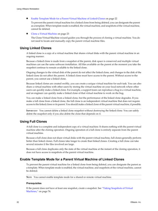 n Enable Template Mode for a Parent Virtual Machine of Linked Clones on page 22
To prevent the parent virtual machine for a linked clone from being deleted, you can designate the parent
as a template. When template mode is enabled, the virtual machine, and snapshots of the virtual machine,
cannot be deleted.
n Clone a Virtual Machine on page 23
The Clone Virtual Machine wizard guides you through the process of cloning a virtual machine. You do
not need to locate and manually copy the parent virtual machine files.
Using Linked Clones
A linked clone is a copy of a virtual machine that shares virtual disks with the parent virtual machine in an
ongoing manner.
Because a linked clone is made from a snapshot of the parent, disk space is conserved and multiple virtual
machines can use the same software installation. All files available on the parent at the moment you take the
snapshot continue to remain available to the linked clone.
Ongoing changes to the virtual disk of the parent do not affect the linked clone, and changes to the disk of the
linked clone do not affect the parent. A linked clone must have access to the parent. Without access to the
parent, you cannot use a linked clone.
Because linked clones are created swiftly, you can create a unique virtual machine for each task. You can also
share a virtual machine with other users by storing the virtual machine on your local network where other
users can quickly make a linked clone. For example, a support team can reproduce a bug in a virtual machine,
and an engineer can quickly make a linked clone of that virtual machine to work on the bug.
You can make a linked clone from a linked clone, but the performance of the linked clone degrades. If you
make a full clone from a linked clone, the full clone is an independent virtual machine that does not require
access to the linked clone or its parent. You should make a linked clone of the parent virtual machine, if possible.
IMPORTANT You cannot delete a linked clone snapshot without destroying the linked clone. You can safely
delete the snapshot only if you also delete the clone that depends on it.
Using Full Clones
A full clone is a complete and independent copy of a virtual machine. It shares nothing with the parent virtual
machine after the cloning operation. Ongoing operation of a full clone is entirely separate from the parent
virtual machine.
Because a full clone does not share virtual disks with the parent virtual machine, full clones generally perform
better than linked clones. Full clones take longer to create than linked clones. Creating a full clone can take
several minutes if the files involved are large.
Because a full clone duplicates only the state of the virtual machine at the instant of the cloning operation, it
does not have access to snapshots of the parent virtual machine.
Enable Template Mode for a Parent Virtual Machine of Linked Clones
To prevent the parent virtual machine for a linked clone from being deleted, you can designate the parent as
a template. When template mode is enabled, the virtual machine, and snapshots of the virtual machine, cannot
be deleted.
NOTE You cannot enable template mode for a shared or remote virtual machine.
Prerequisites
If the parent does not have at least one snapshot, create a snapshot. See “Taking Snapshots of Virtual
Machines,” on page 74.
Using VMware Workstation
22 VMware, Inc.
 