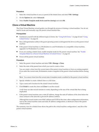 Procedure
1 Select the virtual machine to use as a parent of the linked clone and select VM > Settings.
2 On the Options tab, select Advanced.
3 Select Enable Template mode (to be used for cloning) and click OK.
Clone a Virtual Machine
The Clone Virtual Machine wizard guides you through the process of cloning a virtual machine. You do not
need to locate and manually copy the parent virtual machine files.
Prerequisites
n Familiarize yourself with the different types of clones. See “Using Full Clones,” on page 22 and “Using
Linked Clones,” on page 22.
n Run a defragmentation utility in the guest operating system to defragment the drives on the parent virtual
machine.
n If the parent virtual machine is a Workstation 4.x and Workstation 4.x-compatible virtual machine,
upgrade it to Workstation 5.x or later.
n If you are creating a linked clone, enable template mode for the parent virtual machine. See “Enable
Template Mode for a Parent Virtual Machine of Linked Clones,” on page 22.
n Power off the parent virtual machine.
Procedure
1 Select the parent virtual machine and select VM > Manage > Clone.
2 Select the state of the parent from which you want to create a clone.
You can create a clone from the current state of the parent virtual machine or from an existing snapshot.
If you select the current state, Workstation creates a snapshot of the parent virtual machine before cloning
it.
NOTE You cannot clone from the current state if template mode is enabled for the parent virtual machine.
3 Specify whether to create a linked clone or a full clone.
4 Type a name and a location for the cloned virtual machine.
5 Click Finish to create the clone and Close to exit the wizard.
A full clone can take several minutes to create, depending on the size of the virtual disk that is being
duplicated.
6 If the parent virtual machine uses a static IP address, change the static IP address of the clone before the
clone connects to the network to prevent IP address conflicts.
Although the wizard creates a new MAC address and UUID for the clone, other configuration information,
such as the virtual machine name and static IP address configuration, is identical to that of the parent
virtual machine.
The summary view for a linked clone shows the path to the virtual machine configuration (.vmx) file of the
parent virtual machine.
Chapter 1 Creating Virtual Machines
VMware, Inc. 23
 