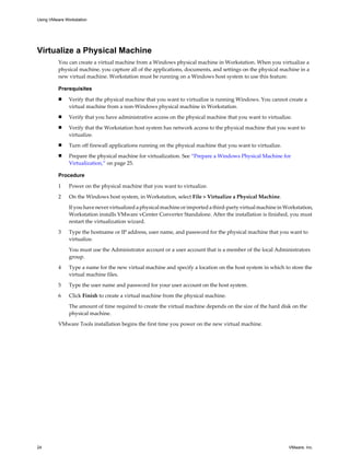 Virtualize a Physical Machine
You can create a virtual machine from a Windows physical machine in Workstation. When you virtualize a
physical machine, you capture all of the applications, documents, and settings on the physical machine in a
new virtual machine. Workstation must be running on a Windows host system to use this feature.
Prerequisites
n Verify that the physical machine that you want to virtualize is running Windows. You cannot create a
virtual machine from a non-Windows physical machine in Workstation.
n Verify that you have administrative access on the physical machine that you want to virtualize.
n Verify that the Workstation host system has network access to the physical machine that you want to
virtualize.
n Turn off firewall applications running on the physical machine that you want to virtualize.
n Prepare the physical machine for virtualization. See “Prepare a Windows Physical Machine for
Virtualization,” on page 25.
Procedure
1 Power on the physical machine that you want to virtualize.
2 On the Windows host system, in Workstation, select File > Virtualize a Physical Machine.
If you have never virtualized a physical machine or imported a third-party virtual machine in Workstation,
Workstation installs VMware vCenter Converter Standalone. After the installation is finished, you must
restart the virtualization wizard.
3 Type the hostname or IP address, user name, and password for the physical machine that you want to
virtualize.
You must use the Administrator account or a user account that is a member of the local Administrators
group.
4 Type a name for the new virtual machine and specify a location on the host system in which to store the
virtual machine files.
5 Type the user name and password for your user account on the host system.
6 Click Finish to create a virtual machine from the physical machine.
The amount of time required to create the virtual machine depends on the size of the hard disk on the
physical machine.
VMware Tools installation begins the first time you power on the new virtual machine.
Using VMware Workstation
24 VMware, Inc.
 