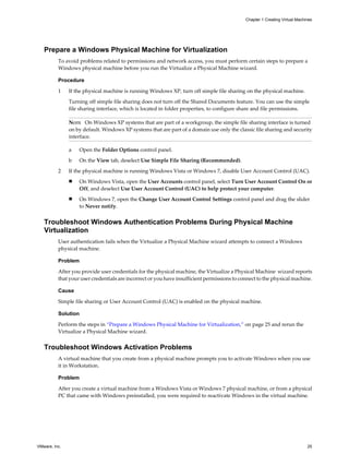 Prepare a Windows Physical Machine for Virtualization
To avoid problems related to permissions and network access, you must perform certain steps to prepare a
Windows physical machine before you run the Virtualize a Physical Machine wizard.
Procedure
1 If the physical machine is running Windows XP, turn off simple file sharing on the physical machine.
Turning off simple file sharing does not turn off the Shared Documents feature. You can use the simple
file sharing interface, which is located in folder properties, to configure share and file permissions.
NOTE On Windows XP systems that are part of a workgroup, the simple file sharing interface is turned
on by default. Windows XP systems that are part of a domain use only the classic file sharing and security
interface.
a Open the Folder Options control panel.
b On the View tab, deselect Use Simple File Sharing (Recommended).
2 If the physical machine is running Windows Vista or Windows 7, disable User Account Control (UAC).
n On Windows Vista, open the User Accounts control panel, select Turn User Account Control On or
Off, and deselect Use User Account Control (UAC) to help protect your computer.
n On Windows 7, open the Change User Account Control Settings control panel and drag the slider
to Never notify.
Troubleshoot Windows Authentication Problems During Physical Machine
Virtualization
User authentication fails when the Virtualize a Physical Machine wizard attempts to connect a Windows
physical machine.
Problem
After you provide user credentials for the physical machine, the Virtualize a Physical Machine wizard reports
that your user credentials are incorrect or you have insufficient permissions to connect to the physical machine.
Cause
Simple file sharing or User Account Control (UAC) is enabled on the physical machine.
Solution
Perform the steps in “Prepare a Windows Physical Machine for Virtualization,” on page 25 and rerun the
Virtualize a Physical Machine wizard.
Troubleshoot Windows Activation Problems
A virtual machine that you create from a physical machine prompts you to activate Windows when you use
it in Workstation.
Problem
After you create a virtual machine from a Windows Vista or Windows 7 physical machine, or from a physical
PC that came with Windows preinstalled, you were required to reactivate Windows in the virtual machine.
Chapter 1 Creating Virtual Machines
VMware, Inc. 25
 