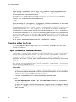 Cause
When you create a virtual machine from a Windows Vista or Windows 7 physical machine, the operating
system detects that the computer hardware has changed. When you make a significant hardware change,
Microsoft requires you to activate Windows again.
The OEM versions of Windows that are preinstalled on some new computers are customized for those
computers. OEM licenses of Windows are not transferrable.
Solution
Any virtual machine that was created from a physical machine that had its Windows license key successfully
activated needs to be reactivated when you run it in Workstation.
The activation process in Windows Vista and Windows 7 is different from the Windows XP activation process.
In Windows Vista and Windows 7, retail activation keys are good for only one use. If you enter the same
activation key in Workstation that you used previously, you cannot successfully activate the virtual machine.
The activation wizard tells you that the activation key was already used and prompts you to call the Microsoft
activation hotline to get a second key. If you did not previously call the hotline for the same license key, you
should receive a new activation key. Your call is not transferred to an operator unless you call repeatedly for
the same key.
See the Microsoft Web site for more information about why reactivation is necessary.
Importing Virtual Machines
You can import Windows XP Mode, Open Virtualization Format (OVF), and Windows Virtual PC virtual
machines in Workstation.
Import a Windows XP Mode Virtual Machine
You can import a Windows XP Mode virtual machine and run it in Workstation. When you import a Windows
XP Mode virtual machine, Workstation creates a new virtual machine in VMware runtime (.vmx) format.
You can power on only one Windows XP Mode virtual machine at a time in Workstation. If you move a
Windows XP Mode virtual machine to another host system, it becomes a new virtual machine and you must
activate it.
NOTE Changes made to the original Windows XP Mode virtual machine through Virtual PC do not affect the
virtual machine imported in Workstation.
Prerequisites
n Verify that the Windows 7 Professional, Enterprise, or Ultimate edition operating system is running on
the host system. Importing Windows XP Mode virtual machines is not supported on Linux host systems
or on host systems that are running other versions of Windows.
n Download and install the Windows XP Mode virtual machine on the host system.
Procedure
1 Select File > Import Windows XP Mode VM, or select File > Open and browse to the virtual machine
configuration (.vmc) file.
If you have never imported a third-party virtual machine or virtualized a physical machine in Workstation,
Workstation installs VMware vCenter Converter Standalone. After the installation is finished, you must
restart the import.
Using VMware Workstation
26 VMware, Inc.
 