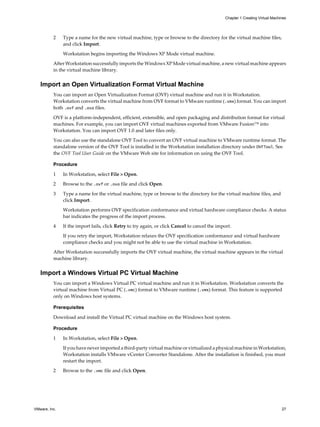 2 Type a name for the new virtual machine, type or browse to the directory for the virtual machine files,
and click Import.
Workstation begins importing the Windows XP Mode virtual machine.
After Workstation successfully imports the Windows XP Mode virtual machine, a new virtual machine appears
in the virtual machine library.
Import an Open Virtualization Format Virtual Machine
You can import an Open Virtualization Format (OVF) virtual machine and run it in Workstation.
Workstation converts the virtual machine from OVF format to VMware runtime (.vmx) format. You can import
both .ovf and .ova files.
OVF is a platform-independent, efficient, extensible, and open packaging and distribution format for virtual
machines. For example, you can import OVF virtual machines exported from VMware Fusion™ into
Workstation. You can import OVF 1.0 and later files only.
You can also use the standalone OVF Tool to convert an OVF virtual machine to VMware runtime format. The
standalone version of the OVF Tool is installed in the Workstation installation directory under OVFTool. See
the OVF Tool User Guide on the VMware Web site for information on using the OVF Tool.
Procedure
1 In Workstation, select File > Open.
2 Browse to the .ovf or .ova file and click Open.
3 Type a name for the virtual machine, type or browse to the directory for the virtual machine files, and
click Import.
Workstation performs OVF specification conformance and virtual hardware compliance checks. A status
bar indicates the progress of the import process.
4 If the import fails, click Retry to try again, or click Cancel to cancel the import.
If you retry the import, Workstation relaxes the OVF specification conformance and virtual hardware
compliance checks and you might not be able to use the virtual machine in Workstation.
After Workstation successfully imports the OVF virtual machine, the virtual machine appears in the virtual
machine library.
Import a Windows Virtual PC Virtual Machine
You can import a Windows Virtual PC virtual machine and run it in Workstation. Workstation converts the
virtual machine from Virtual PC (.vmc) format to VMware runtime (.vmx) format. This feature is supported
only on Windows host systems.
Prerequisites
Download and install the Virtual PC virtual machine on the Windows host system.
Procedure
1 In Workstation, select File > Open.
If you have never imported a third-party virtual machine or virtualized a physical machine in Workstation,
Workstation installs VMware vCenter Converter Standalone. After the installation is finished, you must
restart the import.
2 Browse to the .vmc file and click Open.
Chapter 1 Creating Virtual Machines
VMware, Inc. 27
 