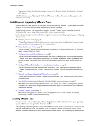 3 Type a name for the virtual machine, type or browse to the directory for the virtual machine files, and
click Import.
After Workstation successfully imports the Virtual PC virtual machine, the virtual machine appears in the
virtual machine library.
Installing and Upgrading VMware Tools
Installing VMware Tools is part of the process of creating a new virtual machine. Upgrading VMware Tools
is part of the process of keeping virtual machines up to current standards.
For the best performance and latest updates, install or upgrade VMware Tools to match the version of
Workstation that you are using. Other compatibility options are also available.
See Installing and Configuring VMware Tools for complete information on installing, upgrading, and configuring
VMware Tools.
n Installing VMware Tools on page 28
VMware Tools is a suite of utilities that enhances the performance of the virtual machine’s guest operating
system and improves management of the virtual machine.
n Upgrading VMware Tools on page 29
You can upgrade VMware Tools manually, or you can configure virtual machines to check for and install
newer versions of VMware Tools.
n Configure Automatic Software Updates on page 29
You can configure Workstation to automatically download software updates, including new versions of
VMware Tools. When automatic software updates are enabled, Workstation always includes the latest
support for guest operating systems and virtual machines always have the latest version of VMware
Tools.
n Configure VMware Tools Updates for a Specific Virtual Machine on page 31
You can configure virtual machines that have Windows or Linux guest operating systems to update
VMware Tools automatically. For other guest operating systems, you must manually update VMware
Tools.
n Manually Installing and Upgrading VMware Tools on page 31
You can manually install or upgrade VMware Tools on Windows, Linux, NetWare, Solaris, and FreeBSD
virtual machines.
n Start the VMware User Process Manually If You Do Not Use a Session Manager on page 37
One of the executables used by VMware Tools in Linux, Solaris, and FreeBSD guest operating systems
is the VMware User process. This program implements the fit-guest-to-window feature and Unity mode,
among other features.
n Uninstall VMware Tools on page 37
Occasionally, an upgrade of VMware Tools is incomplete. You can usually solve the problem by
uninstalling VMware Tools and then reinstalling.
Installing VMware Tools
VMware Tools is a suite of utilities that enhances the performance of the virtual machine’s guest operating
system and improves management of the virtual machine.
Although the guest operating system can run without VMware Tools, many VMware features are not available
until you install VMware Tools. For example, if you do not have VMware Tools installed in your virtual
machine, you cannot use the shutdown or restart options from the toolbar. You can use only the power options.
Using VMware Workstation
28 VMware, Inc.
 
