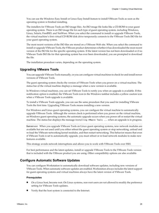 You can use the Windows Easy Install or Linux Easy Install feature to install VMware Tools as soon as the
operating system is finished installing.
The installers for VMware Tools are ISO image files. An ISO image file looks like a CD-ROM to your guest
operating system. There is an ISO image file for each type of guest operating system, including Windows,
Linux, Solaris, FreeBSD, and NetWare. When you select the command to install or upgrade VMware Tools,
the virtual machine’s first virtual CD-ROM disk drive temporarily connects to the VMware Tools ISO file for
your guest operating system.
The most recent versions of the ISO files are stored on a VMware Web site. When you select the command to
install or upgrade VMware Tools, the VMware product determines whether it has downloaded the most recent
version of the ISO file for the specific operating system. If the latest version has not been downloaded or if no
VMware Tools ISO file for that operating system has ever been downloaded, you are prompted to download
the file.
The installation procedure varies, depending on the operating system.
Upgrading VMware Tools
You can upgrade VMware Tools manually, or you can configure virtual machines to check for and install newer
versions of VMware Tools.
The guest operating system checks the version of VMware Tools when you power on a virtual machine. The
status bar of the virtual machine displays a message when a new version is available.
In Windows virtual machines, you can set VMware Tools to notify you when an upgrade is available. If this
notification option is enabled, the VMware Tools icon in the Windows taskbar includes a yellow caution icon
when a VMware Tools upgrade is available.
To install a VMware Tools upgrade, you can use the same procedure that you used for installing VMware
Tools the first time. Upgrading VMware Tools means installing a new version.
For Windows and Linux guest operating systems, you can configure the virtual machine to automatically
upgrade VMware Tools. Although the version check is performed when you power on the virtual machine,
on Windows guest operating systems, the automatic upgrade occurs when you power off or restart the virtual
machine. The status bar displays the message Installing VMware Tools ... when an upgrade is in progress.
IMPORTANT When you upgrade VMware Tools on Linux guest operating systems, new network modules are
available but are not used until you either reboot the guest operating system or stop networking, unload and
re-load the VMware networking kernel modules, and then restart networking. This behavior means that even
if VMware Tools is set to automatically upgrade, you must reboot or re-load network modules to make new
features available.
This strategy avoids network interruptions and allows you to work with VMware Tools over SSH.
For best performance and the latest updates, install or upgrade VMware Tools to the VMware Tools version
that is included with the VMware product you are using. Other compatibility options are also available.
Configure Automatic Software Updates
You can configure Workstation to automatically download software updates, including new versions of
VMware Tools. When automatic software updates are enabled, Workstation always includes the latest support
for guest operating systems and virtual machines always have the latest version of VMware Tools.
Prerequisites
n On a Linux host, become root. On Linux systems, non-root users are not allowed to modify the preference
setting for VMware Tools updates.
n Verify that the host system is connected to the Internet.
Chapter 1 Creating Virtual Machines
VMware, Inc. 29
 
