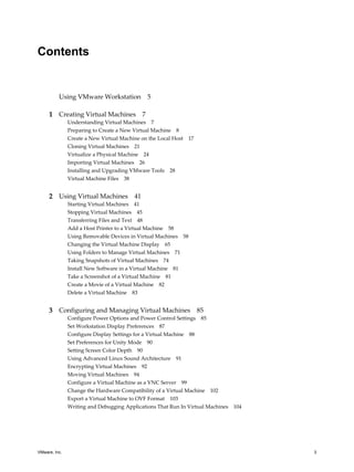 Contents
Using VMware Workstation 5
1 Creating Virtual Machines 7
Understanding Virtual Machines 7
Preparing to Create a New Virtual Machine 8
Create a New Virtual Machine on the Local Host 17
Cloning Virtual Machines 21
Virtualize a Physical Machine 24
Importing Virtual Machines 26
Installing and Upgrading VMware Tools 28
Virtual Machine Files 38
2 Using Virtual Machines 41
Starting Virtual Machines 41
Stopping Virtual Machines 45
Transferring Files and Text 48
Add a Host Printer to a Virtual Machine 58
Using Removable Devices in Virtual Machines 58
Changing the Virtual Machine Display 65
Using Folders to Manage Virtual Machines 71
Taking Snapshots of Virtual Machines 74
Install New Software in a Virtual Machine 81
Take a Screenshot of a Virtual Machine 81
Create a Movie of a Virtual Machine 82
Delete a Virtual Machine 83
3 Configuring and Managing Virtual Machines 85
Configure Power Options and Power Control Settings 85
Set Workstation Display Preferences 87
Configure Display Settings for a Virtual Machine 88
Set Preferences for Unity Mode 90
Setting Screen Color Depth 90
Using Advanced Linux Sound Architecture 91
Encrypting Virtual Machines 92
Moving Virtual Machines 94
Configure a Virtual Machine as a VNC Server 99
Change the Hardware Compatibility of a Virtual Machine 102
Export a Virtual Machine to OVF Format 103
Writing and Debugging Applications That Run In Virtual Machines 104
VMware, Inc. 3
 