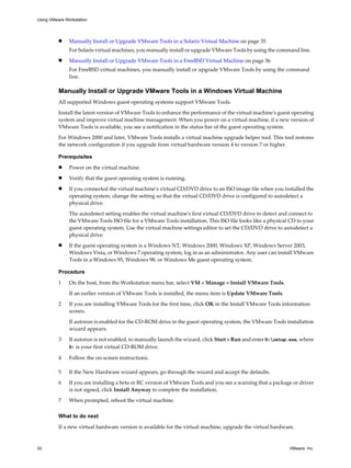 n Manually Install or Upgrade VMware Tools in a Solaris Virtual Machine on page 35
For Solaris virtual machines, you manually install or upgrade VMware Tools by using the command line.
n Manually Install or Upgrade VMware Tools in a FreeBSD Virtual Machine on page 36
For FreeBSD virtual machines, you manually install or upgrade VMware Tools by using the command
line.
Manually Install or Upgrade VMware Tools in a Windows Virtual Machine
All supported Windows guest operating systems support VMware Tools.
Install the latest version of VMware Tools to enhance the performance of the virtual machine's guest operating
system and improve virtual machine management. When you power on a virtual machine, if a new version of
VMware Tools is available, you see a notification in the status bar of the guest operating system.
For Windows 2000 and later, VMware Tools installs a virtual machine upgrade helper tool. This tool restores
the network configuration if you upgrade from virtual hardware version 4 to version 7 or higher.
Prerequisites
n Power on the virtual machine.
n Verify that the guest operating system is running.
n If you connected the virtual machine’s virtual CD/DVD drive to an ISO image file when you installed the
operating system, change the setting so that the virtual CD/DVD drive is configured to autodetect a
physical drive.
The autodetect setting enables the virtual machine's first virtual CD/DVD drive to detect and connect to
the VMware Tools ISO file for a VMware Tools installation. This ISO file looks like a physical CD to your
guest operating system. Use the virtual machine settings editor to set the CD/DVD drive to autodetect a
physical drive.
n If the guest operating system is a Windows NT, Windows 2000, Windows XP, Windows Server 2003,
Windows Vista, or Windows 7 operating system, log in as an administrator. Any user can install VMware
Tools in a Windows 95, Windows 98, or Windows Me guest operating system.
Procedure
1 On the host, from the Workstation menu bar, select VM > Manage > Install VMware Tools.
If an earlier version of VMware Tools is installed, the menu item is Update VMware Tools.
2 If you are installing VMware Tools for the first time, click OK in the Install VMware Tools information
screen.
If autorun is enabled for the CD-ROM drive in the guest operating system, the VMware Tools installation
wizard appears.
3 If autorun is not enabled, to manually launch the wizard, click Start > Run and enter D:setup.exe, where
D: is your first virtual CD-ROM drive.
4 Follow the on-screen instructions.
5 If the New Hardware wizard appears, go through the wizard and accept the defaults.
6 If you are installing a beta or RC version of VMware Tools and you see a warning that a package or driver
is not signed, click Install Anyway to complete the installation.
7 When prompted, reboot the virtual machine.
What to do next
If a new virtual hardware version is available for the virtual machine, upgrade the virtual hardware.
Using VMware Workstation
32 VMware, Inc.
 