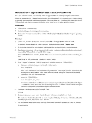 Manually Install or Upgrade VMware Tools in a Linux Virtual Machine
For Linux virtual machines, you manually install or upgrade VMware Tools by using the command line.
Install the latest version of VMware Tools to enhance the performance of the virtual machine's guest operating
system and improve virtual machine management. When you power on a virtual machine, if a new version of
VMware Tools is available, you see a notification in the status bar of the guest operating system.
Prerequisites
n Power on the virtual machine.
n Verify that the guest operating system is running.
n Because the VMware Tools installer is written in Perl, verify that Perl is installed in the guest operating
system.
Procedure
1 On the host, from the Workstation menu bar, select VM > Manage > Install VMware Tools.
If an earlier version of VMware Tools is installed, the menu item is Update VMware Tools.
2 In the virtual machine, log in to the guest operating system as root and open a terminal window.
3 Run the mount command with no arguments to determine whether your Linux distribution automatically
mounted the VMware Tools virtual CD-ROM image.
If the CD-ROM device is mounted, the CD-ROM device and its mount point are listed as something like
this:
/dev/cdrom on /mnt/cdrom type iso9660 (ro,nosuid,nodev)
4 If the VMware Tools virtual CD-ROM image is not mounted, mount the CD-ROM drive.
a If a mount point directory does not already exist, create it.
mkdir /mnt/cdrom
Some Linux distributions use different mount point names. For example, on some distributions the
mount point is /media/VMware Tools rather than /mnt/cdrom. Modify the command to reflect the
conventions that your distribution uses.
b Mount the CD-ROM drive.
mount /dev/cdrom /mnt/cdrom
Some Linux distributions use different device names or organize the /dev directory differently. If your
CD-ROM drive is not /dev/cdrom or if the mount point for a CD-ROM is not /mnt/cdrom, modify the
command to reflect the conventions that your distribution uses.
5 Change to a working directory (for example, /tmp).
cd /tmp
6 Delete any previous vmware-tools-distrib directory before you install VMware Tools.
The location of this directory depends on where you placed it during the previous installation. Often this
directory is placed in /tmp/vmware-tools-distrib.
7 List the contents of the mount point directory and note the filename of the VMware Tools tar installer.
ls mount-point
Chapter 1 Creating Virtual Machines
VMware, Inc. 33
 