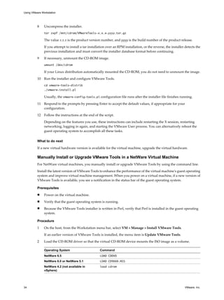 8 Uncompress the installer.
tar zxpf /mnt/cdrom/VMwareTools-x.x.x-yyyy.tar.gz
The value x.x.x is the product version number, and yyyy is the build number of the product release.
If you attempt to install a tar installation over an RPM installation, or the reverse, the installer detects the
previous installation and must convert the installer database format before continuing.
9 If necessary, unmount the CD-ROM image.
umount /dev/cdrom
If your Linux distribution automatically mounted the CD-ROM, you do not need to unmount the image.
10 Run the installer and configure VMware Tools.
cd vmware-tools-distrib
./vmware-install.pl
Usually, the vmware-config-tools.pl configuration file runs after the installer file finishes running.
11 Respond to the prompts by pressing Enter to accept the default values, if appropriate for your
configuration.
12 Follow the instructions at the end of the script.
Depending on the features you use, these instructions can include restarting the X session, restarting
networking, logging in again, and starting the VMware User process. You can alternatively reboot the
guest operating system to accomplish all these tasks.
What to do next
If a new virtual hardware version is available for the virtual machine, upgrade the virtual hardware.
Manually Install or Upgrade VMware Tools in a NetWare Virtual Machine
For NetWare virtual machines, you manually install or upgrade VMware Tools by using the command line.
Install the latest version of VMware Tools to enhance the performance of the virtual machine's guest operating
system and improve virtual machine management. When you power on a virtual machine, if a new version of
VMware Tools is available, you see a notification in the status bar of the guest operating system.
Prerequisites
n Power on the virtual machine.
n Verify that the guest operating system is running.
n Because the VMware Tools installer is written in Perl, verify that Perl is installed in the guest operating
system.
Procedure
1 On the host, from the Workstation menu bar, select VM > Manage > Install VMware Tools.
If an earlier version of VMware Tools is installed, the menu item is Update VMware Tools.
2 Load the CD-ROM driver so that the virtual CD-ROM device mounts the ISO image as a volume.
Operating System Command
NetWare 6.5 LOAD CDDVD
NetWare 6.0 or NetWare 5.1 LOAD CD9660.NSS
NetWare 4.2 (not available in
vSphere)
load cdrom
Using VMware Workstation
34 VMware, Inc.
 