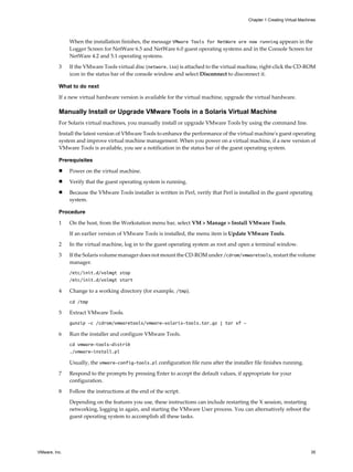When the installation finishes, the message VMware Tools for NetWare are now running appears in the
Logger Screen for NetWare 6.5 and NetWare 6.0 guest operating systems and in the Console Screen for
NetWare 4.2 and 5.1 operating systems.
3 If the VMware Tools virtual disc (netware.iso) is attached to the virtual machine, right-click the CD-ROM
icon in the status bar of the console window and select Disconnect to disconnect it.
What to do next
If a new virtual hardware version is available for the virtual machine, upgrade the virtual hardware.
Manually Install or Upgrade VMware Tools in a Solaris Virtual Machine
For Solaris virtual machines, you manually install or upgrade VMware Tools by using the command line.
Install the latest version of VMware Tools to enhance the performance of the virtual machine's guest operating
system and improve virtual machine management. When you power on a virtual machine, if a new version of
VMware Tools is available, you see a notification in the status bar of the guest operating system.
Prerequisites
n Power on the virtual machine.
n Verify that the guest operating system is running.
n Because the VMware Tools installer is written in Perl, verify that Perl is installed in the guest operating
system.
Procedure
1 On the host, from the Workstation menu bar, select VM > Manage > Install VMware Tools.
If an earlier version of VMware Tools is installed, the menu item is Update VMware Tools.
2 In the virtual machine, log in to the guest operating system as root and open a terminal window.
3 If the Solaris volume manager does not mount the CD-ROM under /cdrom/vmwaretools, restart the volume
manager.
/etc/init.d/volmgt stop
/etc/init.d/volmgt start
4 Change to a working directory (for example, /tmp).
cd /tmp
5 Extract VMware Tools.
gunzip -c /cdrom/vmwaretools/vmware-solaris-tools.tar.gz | tar xf -
6 Run the installer and configure VMware Tools.
cd vmware-tools-distrib
./vmware-install.pl
Usually, the vmware-config-tools.pl configuration file runs after the installer file finishes running.
7 Respond to the prompts by pressing Enter to accept the default values, if appropriate for your
configuration.
8 Follow the instructions at the end of the script.
Depending on the features you use, these instructions can include restarting the X session, restarting
networking, logging in again, and starting the VMware User process. You can alternatively reboot the
guest operating system to accomplish all these tasks.
Chapter 1 Creating Virtual Machines
VMware, Inc. 35
 