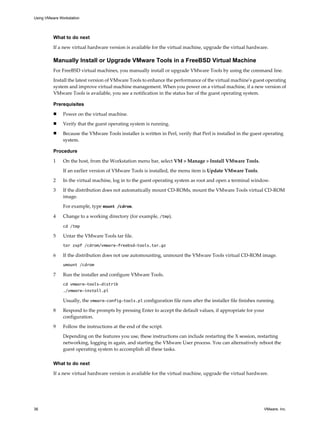 What to do next
If a new virtual hardware version is available for the virtual machine, upgrade the virtual hardware.
Manually Install or Upgrade VMware Tools in a FreeBSD Virtual Machine
For FreeBSD virtual machines, you manually install or upgrade VMware Tools by using the command line.
Install the latest version of VMware Tools to enhance the performance of the virtual machine's guest operating
system and improve virtual machine management. When you power on a virtual machine, if a new version of
VMware Tools is available, you see a notification in the status bar of the guest operating system.
Prerequisites
n Power on the virtual machine.
n Verify that the guest operating system is running.
n Because the VMware Tools installer is written in Perl, verify that Perl is installed in the guest operating
system.
Procedure
1 On the host, from the Workstation menu bar, select VM > Manage > Install VMware Tools.
If an earlier version of VMware Tools is installed, the menu item is Update VMware Tools.
2 In the virtual machine, log in to the guest operating system as root and open a terminal window.
3 If the distribution does not automatically mount CD-ROMs, mount the VMware Tools virtual CD-ROM
image.
For example, type mount /cdrom.
4 Change to a working directory (for example, /tmp).
cd /tmp
5 Untar the VMware Tools tar file.
tar zxpf /cdrom/vmware-freebsd-tools.tar.gz
6 If the distribution does not use automounting, unmount the VMware Tools virtual CD-ROM image.
umount /cdrom
7 Run the installer and configure VMware Tools.
cd vmware-tools-distrib
./vmware-install.pl
Usually, the vmware-config-tools.pl configuration file runs after the installer file finishes running.
8 Respond to the prompts by pressing Enter to accept the default values, if appropriate for your
configuration.
9 Follow the instructions at the end of the script.
Depending on the features you use, these instructions can include restarting the X session, restarting
networking, logging in again, and starting the VMware User process. You can alternatively reboot the
guest operating system to accomplish all these tasks.
What to do next
If a new virtual hardware version is available for the virtual machine, upgrade the virtual hardware.
Using VMware Workstation
36 VMware, Inc.
 