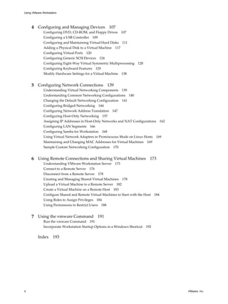 4 Configuring and Managing Devices 107
Configuring DVD, CD-ROM, and Floppy Drives 107
Configuring a USB Controller 109
Configuring and Maintaining Virtual Hard Disks 111
Adding a Physical Disk to a Virtual Machine 117
Configuring Virtual Ports 120
Configuring Generic SCSI Devices 124
Configuring Eight-Way Virtual Symmetric Multiprocessing 128
Configuring Keyboard Features 129
Modify Hardware Settings for a Virtual Machine 138
5 Configuring Network Connections 139
Understanding Virtual Networking Components 139
Understanding Common Networking Configurations 140
Changing the Default Networking Configuration 141
Configuring Bridged Networking 144
Configuring Network Address Translation 147
Configuring Host-Only Networking 157
Assigning IP Addresses in Host-Only Networks and NAT Configurations 162
Configuring LAN Segments 166
Configuring Samba for Workstation 168
Using Virtual Network Adapters in Promiscuous Mode on Linux Hosts 169
Maintaining and Changing MAC Addresses for Virtual Machines 169
Sample Custom Networking Configuration 170
6 Using Remote Connections and Sharing Virtual Machines 173
Understanding VMware Workstation Server 173
Connect to a Remote Server 176
Disconnect from a Remote Server 178
Creating and Managing Shared Virtual Machines 178
Upload a Virtual Machine to a Remote Server 182
Create a Virtual Machine on a Remote Host 183
Configure Shared and Remote Virtual Machines to Start with the Host 184
Using Roles to Assign Privileges 184
Using Permissions to Restrict Users 188
7 Using the vmware Command 191
Run the vmware Command 191
Incorporate Workstation Startup Options in a Windows Shortcut 192
Index 193
Using VMware Workstation
4 VMware, Inc.
 