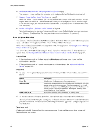 n Start a Virtual Machine That Is Running in the Background on page 43
You can start a virtual machine that is running in the background when Workstation is not started.
n Stream a Virtual Machine from a Web Server on page 43
When you stream a virtual machine, you can start the virtual machine as soon as the download process
begins. When you power off a streamed virtual machine, you are prompted to save or discard changes.
If you discard changes, the directory that was created on the local computer and all the virtual machine
data are deleted.
n Enable Autologon in a Windows Virtual Machine on page 44
With Autologon, you can save your login credentials and bypass the login dialog box when you power
on a Windows virtual machine. The guest operating system securely stores the password.
Start a Virtual Machine
You can start a virtual machine from the VM menu or from the toolbar. When you use the VM menu, you can
select a soft or hard power option or start the virtual machine in BIOS setup mode.
When virtual machines are in a folder, you can perform batch power operations. See “Using Folders to Manage
Virtual Machines,” on page 71.
You can use the AutoStart feature to configure shared and remote virtual machines to start when the host
system starts. See “Configure Shared and Remote Virtual Machines to Start with the Host,” on page 184.
Prerequisites
n If the virtual machine is on the local host, select File > Open and browse to the virtual machine
configuration (.vmx) file.
n If the virtual machine is on a remote host, connect to the remote server. See “Connect to a Remote
Server,” on page 176.
Procedure
n To select a power option when you start the virtual machine, select the virtual machine and select VM >
Power.
Option Description
Power On (Hard option) Workstation starts the virtual machine.
Start Up Guest (Soft option) Workstation starts the virtual machine and VMware Tools runs
a script in the guest operating system. On Windows guests, if the virtual
machine is configured to use DHCP, the script renews the IP address of the
virtual machine. On a Linux, FreeBSD, or Solaris guest, the script starts
networking for the virtual machine.
Power On to BIOS Workstation starts the virtual machine in BIOS setup mode.
n To start the virtual machine from the toolbar, select the virtual machine and click the start button.
The start power control setting that is configured for the virtual machine determines whether Workstation
performs a hard or soft power on operation. The configured behavior appears in a tooltip when you mouse
over the button.
What to do next
Click anywhere inside the virtual machine console to give the virtual machine control of the mouse and
keyboard on the host system.
Using VMware Workstation
42 VMware, Inc.
 