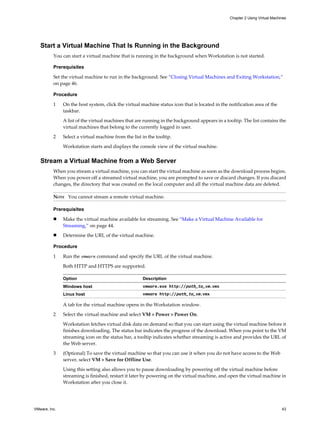 Start a Virtual Machine That Is Running in the Background
You can start a virtual machine that is running in the background when Workstation is not started.
Prerequisites
Set the virtual machine to run in the background. See “Closing Virtual Machines and Exiting Workstation,”
on page 46.
Procedure
1 On the host system, click the virtual machine status icon that is located in the notification area of the
taskbar.
A list of the virtual machines that are running in the background appears in a tooltip. The list contains the
virtual machines that belong to the currently logged in user.
2 Select a virtual machine from the list in the tooltip.
Workstation starts and displays the console view of the virtual machine.
Stream a Virtual Machine from a Web Server
When you stream a virtual machine, you can start the virtual machine as soon as the download process begins.
When you power off a streamed virtual machine, you are prompted to save or discard changes. If you discard
changes, the directory that was created on the local computer and all the virtual machine data are deleted.
NOTE You cannot stream a remote virtual machine.
Prerequisites
n Make the virtual machine available for streaming. See “Make a Virtual Machine Available for
Streaming,” on page 44.
n Determine the URL of the virtual machine.
Procedure
1 Run the vmware command and specify the URL of the virtual machine.
Both HTTP and HTTPS are supported.
Option Description
Windows host vmware.exe http://path_to_vm.vmx
Linux host vmware http://path_to_vm.vmx
A tab for the virtual machine opens in the Workstation window.
2 Select the virtual machine and select VM > Power > Power On.
Workstation fetches virtual disk data on demand so that you can start using the virtual machine before it
finishes downloading. The status bar indicates the progress of the download. When you point to the VM
streaming icon on the status bar, a tooltip indicates whether streaming is active and provides the URL of
the Web server.
3 (Optional) To save the virtual machine so that you can use it when you do not have access to the Web
server, select VM > Save for Offline Use.
Using this setting also allows you to pause downloading by powering off the virtual machine before
streaming is finished, restart it later by powering on the virtual machine, and open the virtual machine in
Workstation after you close it.
Chapter 2 Using Virtual Machines
VMware, Inc. 43
 