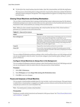 n To shut down the virtual machine from the toolbar, select the virtual machine and click the stop button.
The stop power control setting that is configured for the virtual machine determines whether Workstation
performs a hard or soft power off operation. The configured behavior appears in a tooltip when you mouse
over the button.
Closing Virtual Machines and Exiting Workstation
You can close a virtual machine that is running on the local host system without powering it off. By default,
Workstation prompts you to select an action when you close a powered-on virtual machine and when you exit
Workstation while virtual machines are running on the local host system.
NOTE When you close a remote virtual machine, the virtual machine tab closes. If the virtual machine is
powered on, it continues to run on the remote host.
Table 2-1. Close and Exit Actions
Action Description
Run in Background Continue to run the virtual machine in the background. You can interact
with the virtual machine through VNC or some other service.
By default, a virtual machine status icon appears in the notification area
of the taskbar on the host system. When you mouse over this icon, a tooltip
shows the number of virtual machines running in the background that
belong to the currently logged in user.
Suspend Suspend the virtual machine and save its current state.
Power Off Power off the virtual machine. By default, Workstation powers off the
virtual machine abruptly. The effect is the same as using the power button
on a physical machine.
You can configure Workstation preference settings so that virtual machines always run in the background and
you are not prompted to select an action. You can also configure virtual machine option settings to control
power off behavior.
Configure Virtual Machines to Always Run in the Background
You can configure Workstation preference settings so that virtual machines always run in the background and
you are not prompted to select an action when you close powered-on virtual machines.
Procedure
1 Select Edit > Preferences.
2 Select Workspace and select Keep VMs running after Workstation closes.
3 Click OK to save your changes.
Pause and Unpause a Virtual Machine
You can pause a virtual machine multiple times for a few seconds, or up to several minutes. The pause feature
is useful when a virtual machine is engaged in an lengthy, processor-intensive activity that prevents you from
using the host system to do a more immediate task.
NOTE You cannot pause a remote virtual machine.
Prerequisites
Familiarize yourself with the restrictions and limitations of the pause feature. See “Pause Feature Restrictions
and Limitations,” on page 47.
Using VMware Workstation
46 VMware, Inc.
 