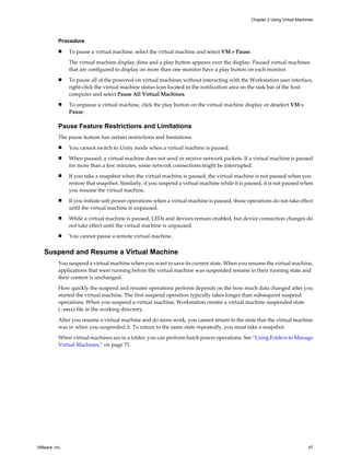Procedure
n To pause a virtual machine, select the virtual machine and select VM > Pause.
The virtual machine display dims and a play button appears over the display. Paused virtual machines
that are configured to display on more than one monitor have a play button on each monitor.
n To pause all of the powered-on virtual machines without interacting with the Workstation user interface,
right-click the virtual machine status icon located in the notification area on the task bar of the host
computer and select Pause All Virtual Machines.
n To unpause a virtual machine, click the play button on the virtual machine display or deselect VM >
Pause.
Pause Feature Restrictions and Limitations
The pause feature has certain restrictions and limitations.
n You cannot switch to Unity mode when a virtual machine is paused.
n When paused, a virtual machine does not send or receive network packets. If a virtual machine is paused
for more than a few minutes, some network connections might be interrupted.
n If you take a snapshot when the virtual machine is paused, the virtual machine is not paused when you
restore that snapshot. Similarly, if you suspend a virtual machine while it is paused, it is not paused when
you resume the virtual machine.
n If you initiate soft power operations when a virtual machine is paused, those operations do not take effect
until the virtual machine is unpaused.
n While a virtual machine is paused, LEDs and devices remain enabled, but device connection changes do
not take effect until the virtual machine is unpaused.
n You cannot pause a remote virtual machine.
Suspend and Resume a Virtual Machine
You suspend a virtual machine when you want to save its current state. When you resume the virtual machine,
applications that were running before the virtual machine was suspended resume in their running state and
their content is unchanged.
How quickly the suspend and resume operations perform depends on the how much data changed after you
started the virtual machine. The first suspend operation typically takes longer than subsequent suspend
operations. When you suspend a virtual machine, Workstation creates a virtual machine suspended state
(.vmss) file in the working directory.
After you resume a virtual machine and do more work, you cannot return to the state that the virtual machine
was in when you suspended it. To return to the same state repeatedly, you must take a snapshot.
When virtual machines are in a folder, you can perform batch power operations. See “Using Folders to Manage
Virtual Machines,” on page 71.
Chapter 2 Using Virtual Machines
VMware, Inc. 47
 