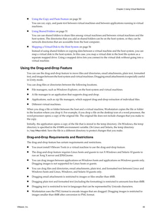 n Using the Copy and Paste Feature on page 50
You can cut, copy, and paste text between virtual machines and between applications running in virtual
machines.
n Using Shared Folders on page 51
You can use shared folders to share files among virtual machines and between virtual machines and the
host system. The directories that you add as shared folders can be on the host system, or they can be
network directories that are accessible from the host computer.
n Mapping a Virtual Disk to the Host System on page 56
Instead of using shared folders or copying data between a virtual machine and the host system, you can
map a virtual disk to the host system. In this case, you map a virtual disk in the host file system as a
separate mapped drive. Using a mapped drive lets you connect to the virtual disk without going into a
virtual machine.
Using the Drag-and-Drop Feature
You can use the drag-and-drop feature to move files and directories, email attachments, plain text, formatted
text, and images between the host system and virtual machines. Dragging email attachments is especially useful
in Unity mode.
You can drag files or directories between the following locations.
n File managers, such as Windows Explorer, on the host system and virtual machines.
n A file manager to an application that supports drag-and-drop.
n Applications, such as zip file managers, which support drag-and-drop extraction of individual files.
n Different virtual machines.
When you drag a file or folder between the host and a virtual machine, Workstation copies the file or folder
to the location where you drop it. For example, if you drop a file on the desktop icon of a word processor, the
word processor opens a copy of the original file. The original file does not include changes that you make to
the copy.
Initially, the application opens a copy of the file that is stored in the temp directory. On Windows, the temp
directory is specified in the %TEMP% environment variable. On Linux and Solaris, the temp directory
is /tmp/VMwareDnD. Save the file in a different directory to protect changes that you make.
Drag-and-Drop Requirements and Restrictions
The drag-and-drop feature has certain requirements and restrictions.
n You must install VMware Tools in a virtual machine to use the drag-and-drop feature.
n The drag-and-drop feature requires Linux hosts and guests to run X Windows and Solaris 10 guests to
run an Xorg X server and JDS/Gnome.
n You can drag images between applications on Windows hosts and applications on Windows guests only.
Dragging images is not supported for Linux hosts or guests.
n You can drag files and directories, email attachments, plain text, and formatted text between Linux and
Windows hosts and Linux, Windows, and Solaris 10 guests only.
n Dragging email attachments is restricted to images or files smaller than 4MB.
n Dragging plain text and formatted text (including the formatting) is restricted to amounts less than 4MB.
n Dragging text is restricted to text in languages that can be represented by Unicode characters.
n Workstation uses the PNG format to encode images that are dragged. Dragging images is restricted to
images smaller than 4MB after conversion to PNG format.
Chapter 2 Using Virtual Machines
VMware, Inc. 49
 