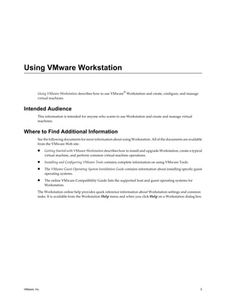 Using VMware Workstation
Using VMware Workstation describes how to use VMware
®
Workstation and create, configure, and manage
virtual machines.
Intended Audience
This information is intended for anyone who wants to use Workstation and create and manage virtual
machines.
Where to Find Additional Information
See the following documents for more information about using Workstation. All of the documents are available
from the VMware Web site.
n Getting Started with VMware Workstation describes how to install and upgrade Workstation, create a typical
virtual machine, and perform common virtual machine operations.
n Installing and Configuring VMware Tools contains complete information on using VMware Tools.
n The VMware Guest Operating System Installation Guide contains information about installing specific guest
operating systems.
n The online VMware Compatibility Guide lists the supported host and guest operating systems for
Workstation.
The Workstation online help provides quick reference information about Workstation settings and common
tasks. It is available from the Workstation Help menu and when you click Help on a Workstation dialog box.
VMware, Inc. 5
 
