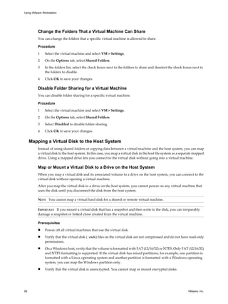 Change the Folders That a Virtual Machine Can Share
You can change the folders that a specific virtual machine is allowed to share.
Procedure
1 Select the virtual machine and select VM > Settings.
2 On the Options tab, select Shared Folders.
3 In the folders list, select the check boxes next to the folders to share and deselect the check boxes next to
the folders to disable.
4 Click OK to save your changes.
Disable Folder Sharing for a Virtual Machine
You can disable folder sharing for a specific virtual machine.
Procedure
1 Select the virtual machine and select VM > Settings.
2 On the Options tab, select Shared Folders.
3 Select Disabled to disable folder sharing.
4 Click OK to save your changes.
Mapping a Virtual Disk to the Host System
Instead of using shared folders or copying data between a virtual machine and the host system, you can map
a virtual disk to the host system. In this case, you map a virtual disk in the host file system as a separate mapped
drive. Using a mapped drive lets you connect to the virtual disk without going into a virtual machine.
Map or Mount a Virtual Disk to a Drive on the Host System
When you map a virtual disk and its associated volume to a drive on the host system, you can connect to the
virtual disk without opening a virtual machine.
After you map the virtual disk to a drive on the host system, you cannot power on any virtual machine that
uses the disk until you disconnect the disk from the host system.
NOTE You cannot map a virtual hard disk for a shared or remote virtual machine.
IMPORTANT If you mount a virtual disk that has a snapshot and then write to the disk, you can irreparably
damage a snapshot or linked clone created from the virtual machine.
Prerequisites
n Power off all virtual machines that use the virtual disk.
n Verify that the virtual disk (.vmdk) files on the virtual disk are not compressed and do not have read-only
permissions.
n On a Windows host, verify that the volume is formatted with FAT (12/16/32) or NTFS. Only FAT (12/16/32)
and NTFS formatting is supported. If the virtual disk has mixed partitions, for example, one partition is
formatted with a Linux operating system and another partition is formatted with a Windows operating
system, you can map the Windows partition only.
n Verify that the virtual disk is unencrypted. You cannot map or mount encrypted disks.
Using VMware Workstation
56 VMware, Inc.
 