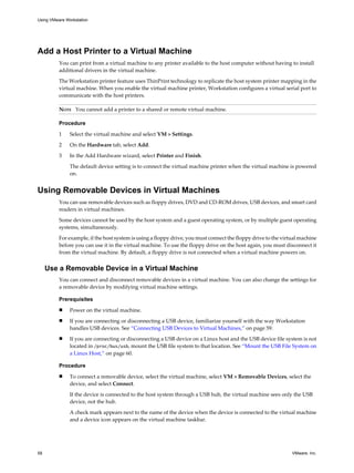 Add a Host Printer to a Virtual Machine
You can print from a virtual machine to any printer available to the host computer without having to install
additional drivers in the virtual machine.
The Workstation printer feature uses ThinPrint technology to replicate the host system printer mapping in the
virtual machine. When you enable the virtual machine printer, Workstation configures a virtual serial port to
communicate with the host printers.
NOTE You cannot add a printer to a shared or remote virtual machine.
Procedure
1 Select the virtual machine and select VM > Settings.
2 On the Hardware tab, select Add.
3 In the Add Hardware wizard, select Printer and Finish.
The default device setting is to connect the virtual machine printer when the virtual machine is powered
on.
Using Removable Devices in Virtual Machines
You can use removable devices such as floppy drives, DVD and CD-ROM drives, USB devices, and smart card
readers in virtual machines.
Some devices cannot be used by the host system and a guest operating system, or by multiple guest operating
systems, simultaneously.
For example, if the host system is using a floppy drive, you must connect the floppy drive to the virtual machine
before you can use it in the virtual machine. To use the floppy drive on the host again, you must disconnect it
from the virtual machine. By default, a floppy drive is not connected when a virtual machine powers on.
Use a Removable Device in a Virtual Machine
You can connect and disconnect removable devices in a virtual machine. You can also change the settings for
a removable device by modifying virtual machine settings.
Prerequisites
n Power on the virtual machine.
n If you are connecting or disconnecting a USB device, familiarize yourself with the way Workstation
handles USB devices. See “Connecting USB Devices to Virtual Machines,” on page 59.
n If you are connecting or disconnecting a USB device on a Linux host and the USB device file system is not
located in /proc/bus/usb, mount the USB file system to that location. See “Mount the USB File System on
a Linux Host,” on page 60.
Procedure
n To connect a removable device, select the virtual machine, select VM > Removable Devices, select the
device, and select Connect.
If the device is connected to the host system through a USB hub, the virtual machine sees only the USB
device, not the hub.
A check mark appears next to the name of the device when the device is connected to the virtual machine
and a device icon appears on the virtual machine taskbar.
Using VMware Workstation
58 VMware, Inc.
 