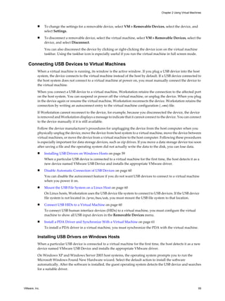 n To change the settings for a removable device, select VM > Removable Devices, select the device, and
select Settings.
n To disconnect a removable device, select the virtual machine, select VM > Removable Devices, select the
device, and select Disconnect.
You can also disconnect the device by clicking or right-clicking the device icon on the virtual machine
taskbar. Using the taskbar icon is especially useful if you run the virtual machine in full screen mode.
Connecting USB Devices to Virtual Machines
When a virtual machine is running, its window is the active window. If you plug a USB device into the host
system, the device connects to the virtual machine instead of the host by default. If a USB device connected to
the host system does not connect to a virtual machine at power on, you must manually connect the device to
the virtual machine.
When you connect a USB device to a virtual machine, Workstation retains the connection to the affected port
on the host system. You can suspend or power off the virtual machine, or unplug the device. When you plug
in the device again or resume the virtual machine, Workstation reconnects the device. Workstation retains the
connection by writing an autoconnect entry to the virtual machine configuration (.vmx) file.
If Workstation cannot reconnect to the device, for example, because you disconnected the device, the device
is removed and Workstation displays a message to indicate that it cannot connect to the device. You can connect
to the device manually if it is still available.
Follow the device manufacturer's procedures for unplugging the device from the host computer when you
physically unplug the device, move the device from host system to a virtual machine, move the device between
virtual machines, or move the device from a virtual machine to the host computer. Following these procedures
is especially important for data storage devices, such as zip drives. If you move a data storage device too soon
after saving a file and the operating system did not actually write the data to the disk, you can lose data.
n Installing USB Drivers on Windows Hosts on page 59
When a particular USB device is connected to a virtual machine for the first time, the host detects it as a
new device named VMware USB Device and installs the appropriate VMware driver.
n Disable Automatic Connection of USB Devices on page 60
You can disable the autoconnect feature if you do not want USB devices to connect to a virtual machine
when you power it on.
n Mount the USB File System on a Linux Host on page 60
On Linux hosts, Workstation uses the USB device file system to connect to USB devices. If the USB device
file system is not located in /proc/bus/usb, you must mount the USB file system to that location.
n Connect USB HIDs to a Virtual Machine on page 60
To connect USB human interface devices (HIDs) to a virtual machine, you must configure the virtual
machine to show all USB input devices in the Removable Devices menu.
n Install a PDA Driver and Synchronize With a Virtual Machine on page 61
To install a PDA driver in a virtual machine, you must synchronize the PDA with the virtual machine.
Installing USB Drivers on Windows Hosts
When a particular USB device is connected to a virtual machine for the first time, the host detects it as a new
device named VMware USB Device and installs the appropriate VMware driver.
On Windows XP and Windows Server 2003 host systems, the operating system prompts you to run the
Microsoft Windows Found New Hardware wizard. Select the default action to install the software
automatically. After the software is installed, the guest operating system detects the USB device and searches
for a suitable driver.
Chapter 2 Using Virtual Machines
VMware, Inc. 59
 