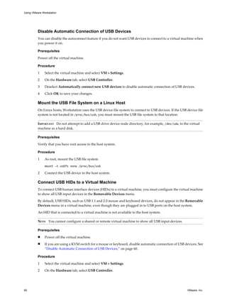 Disable Automatic Connection of USB Devices
You can disable the autoconnect feature if you do not want USB devices to connect to a virtual machine when
you power it on.
Prerequisites
Power off the virtual machine.
Procedure
1 Select the virtual machine and select VM > Settings.
2 On the Hardware tab, select USB Controller.
3 Deselect Automatically connect new USB devices to disable automatic connection of USB devices.
4 Click OK to save your changes.
Mount the USB File System on a Linux Host
On Linux hosts, Workstation uses the USB device file system to connect to USB devices. If the USB device file
system is not located in /proc/bus/usb, you must mount the USB file system to that location.
IMPORTANT Do not attempt to add a USB drive device node directory, for example, /dev/sda, to the virtual
machine as a hard disk.
Prerequisites
Verify that you have root access to the host system.
Procedure
1 As root, mount the USB file system.
mount -t usbfs none /proc/bus/usb
2 Connect the USB device to the host system.
Connect USB HIDs to a Virtual Machine
To connect USB human interface devices (HIDs) to a virtual machine, you must configure the virtual machine
to show all USB input devices in the Removable Devices menu.
By default, USB HIDs, such as USB 1.1 and 2.0 mouse and keyboard devices, do not appear in the Removable
Devices menu in a virtual machine, even though they are plugged in to USB ports on the host system.
An HID that is connected to a virtual machine is not available to the host system.
NOTE You cannot configure a shared or remote virtual machine to show all USB input devices.
Prerequisites
n Power off the virtual machine.
n If you are using a KVM switch for a mouse or keyboard, disable automatic connection of USB devices. See
“Disable Automatic Connection of USB Devices,” on page 60.
Procedure
1 Select the virtual machine and select VM > Settings.
2 On the Hardware tab, select USB Controller.
Using VMware Workstation
60 VMware, Inc.
 